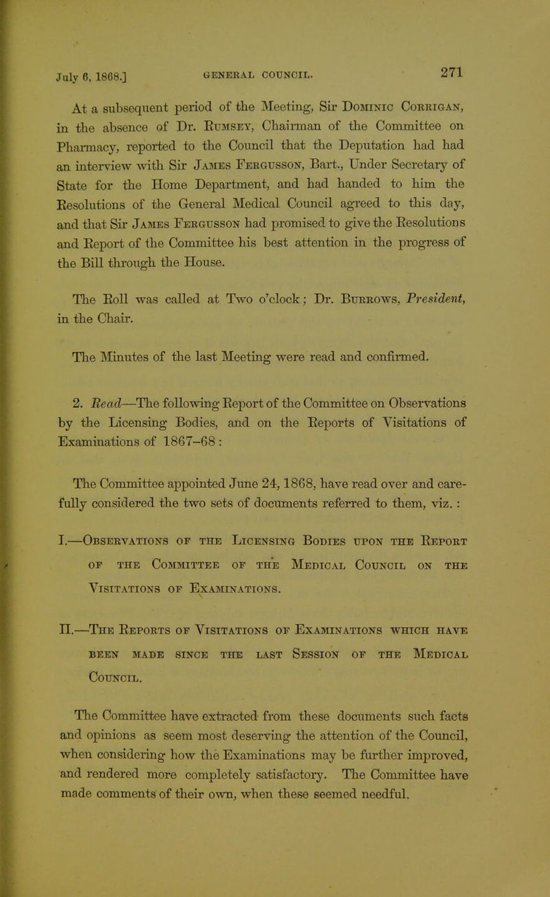 At a subsequent period of the Meeting, Sir Dominic Corrigan, in the absence of Dr. Bumsey, Chairman of the Committee on Pharmacy, reported to the Council that the Deputation had had an interview with Sir James Fergusson, Bart., Under Secretary of State for the Home Department, and had handed to him the Eesolutions of the General Medical Council agreed to this day, and that Sir James Fergusson had promised to give the Eesolutions and Eeport of the Committee his best attention in the progress of the Bill through the House. The Boll was called at Two o'clock; Dr. Burrows, President, in the Chair. The Minutes of the last Meeting were read and confirmed. 2. Read—The following Eeport of the Committee on Observations by the Licensing Bodies, and on the Eeports of Visitations of Examinations of 1867-68: The Committee appointed June 24,1868, have read over and care- fully considered the two sets of documents referred to them, viz. : I.—Observations of the Licensing Bodies upon the Eeport of the Committee of the Medical Council on the Visitations of Examinations. n.—The Eeports of Visitations of Examinations which have been made since the last session of the medical Council. The Committee have extracted from these documents such facts and opinions as seem most deserving the attention of the Council, when considering how the Examinations may be further improved, and rendered more completely satisfactory. The Committee have made comments of their own, when these seemed needful.