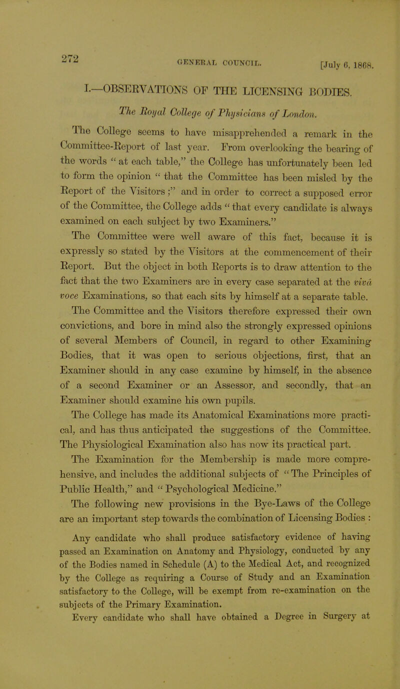 GENERAL COUNCIL. [July 0, 18G8. I.—OBSERVATIONS OF THE LICENSING BODIES. The Boyal College of Physicians of London. The College seems to have misapprehended a remark in the Committee-Report of last year. From overlooking the bearing of the words  at each table, the College has unfortunately been led to form the opinion  that the Committee has been misled by the Report of the Visitors ; and in order to correct a supposed error of the Committee, the College adds  that every candidate is always examined on each subject by two Examiners. The Committee were well aware of this fact, because it is expressly so stated by the Visitors at the commencement of their Report. But the object in both Reports is to draw attention to the fact that the two Examiners are in every case separated at the viva voce Examinations, so that each sits by himself at a separate table. The Committee and the Visitors therefore expressed their own convictions, and bore in mind also the strongly expressed opinions of several Members of Council, in regard to other Examining Bodies, that it was open to serious objections, first, that an Examiner should in any case examine by himself, in the absence of a second Examiner or an Assessor, and secondly, that an Examiner should examine his own pupils. The College has made its Anatomical Examinations more practi- cal, and has thus anticipated the suggestions of the Committee. The Physiological Examination also has now its practical part. The Examination for the Membership is made more compre- hensive, and includes the additional subjects of The Principles of Public Health, and  Psychological Medicine. The following new provisions in the Bye-Laws of the College are an important step towards the combination of Licensing Bodies : Any candidate who shall produce satisfactory evidence of having passed an Examination on Anatomy and Physiology, conducted by any of the Bodies named in Schedule (A) to the Medical Act, and recognized by the College as requiring a Course of Study and an Examination satisfactory to the College, will be exempt from re-examination on the subjects of the Primary Examination. Every candidate who shall have obtained a Degree in Surgery at