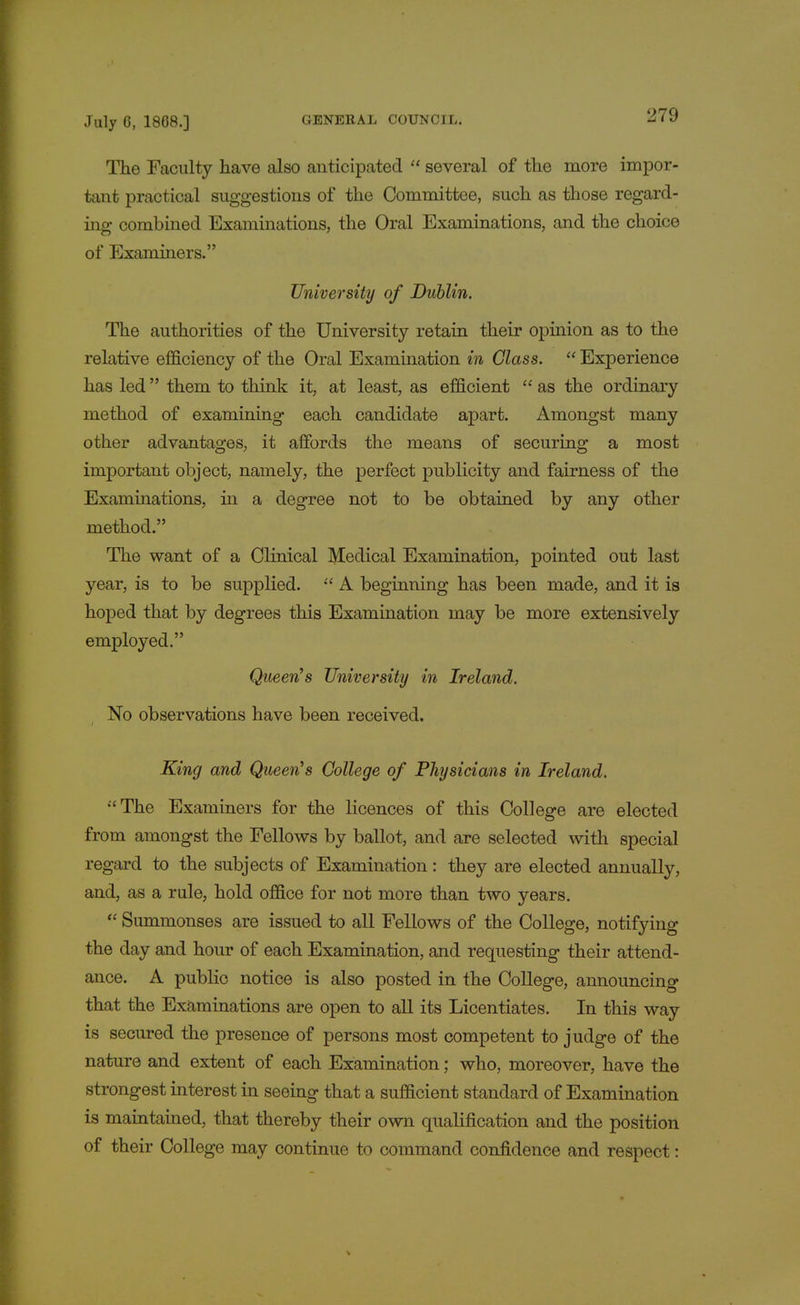 The Faculty have also anticipated  several of the more impor- tant practical suggestions of the Committee, such as those regard- ing combined Examinations, the Oral Examinations, and the choice of Examiners. University of Dublin. The authorities of the University retain their opinion as to the relative efficiency of the Oral Examination in Glass.  Experience has led them to think it, at least, as efficient  as the ordinary method of examining each candidate apart. Amongst many other advantages, it affords the means of securing a most important object, namely, the perfect publicity and fairness of the Examinations, in a degree not to be obtained by any other method. The want of a Clinical Medical Examination, pointed out last year, is to be supplied.  A beginning has been made, and it is hoped that by degrees this Examination may be more extensively employed. Queen's University in Ireland. No observations have been received. King and Queen's College of Physicians in Ireland. The Examiners for the licences of this College are elected from amongst the Fellows by ballot, and are selected with special regard to the subjects of Examination: they are elected annually, and, as a rule, hold office for not more than two years.  Summonses are issued to all Fellows of the College, notifying the day and hour of each Examination, and requesting their attend- ance. A public notice is also posted in the College, announcing that the Examinations are open to all its Licentiates. In this way is secured the presence of persons most competent to judge of the nature and extent of each Examination; who, moreover, have the strongest interest in seeing that a sufficient standard of Examination is maintained, that thereby their own qualification and the position of their College may continue to command confidence and respect: