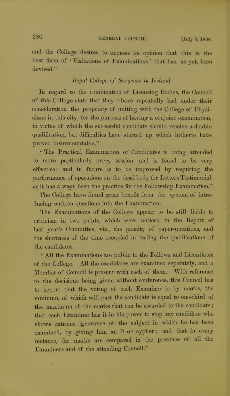 and the College desires to express its opinion that this is the best form of 'Visitations of Examinations' that has, as yet, been devised. Royal College of Surgeons in Ireland. In regard to the combination of Licensing Bodies, the Council of this College state that they  have repeatedly had under their consideration the propriety of uniting with the College of Physi- cians in this city, for the purpose of having a conjoint examination, in virtue of which the successful candidate should receive a double qualification, but difficulties have started up which hitherto have proved insurmountable.  The Practical Examination of Candidates is being attended to more particularly every session, and is found to be very effective; and in future is to be improved by requiring the performance of operations on the dead body for Letters Testimonial, as it has always been the practice for the Fellowship Examination. The College have found great benefit from the system of intro- ducing written questions into the Examination. The Examinations of the College appear to be still liable to criticism in two points, which were noticed in the Eeport of last year's Committee, viz., the paucity of paper-questions, and the shortness of the time occupied in testing the qualifications of the candidates.  All the Examinations are public to the Fellows and Licentiates of the College. All the candidates are examined separately, and a Member of Council is present with each of them. With reference to the decisions being given without conference., this Council has to report that the voting of each Examiner is by marks, the minimum of which will pass the candidate is equal to one-third of the maximum of the marks that can be awarded to the candidate ; that each Examiner has it in his power to stop any candidate who shows extreme ignorance of the subject in which he has been examined, by giving him an 0 or cypher; and that in every instance, the marks are compared in the presence of all the Examiners and of the attending Council.