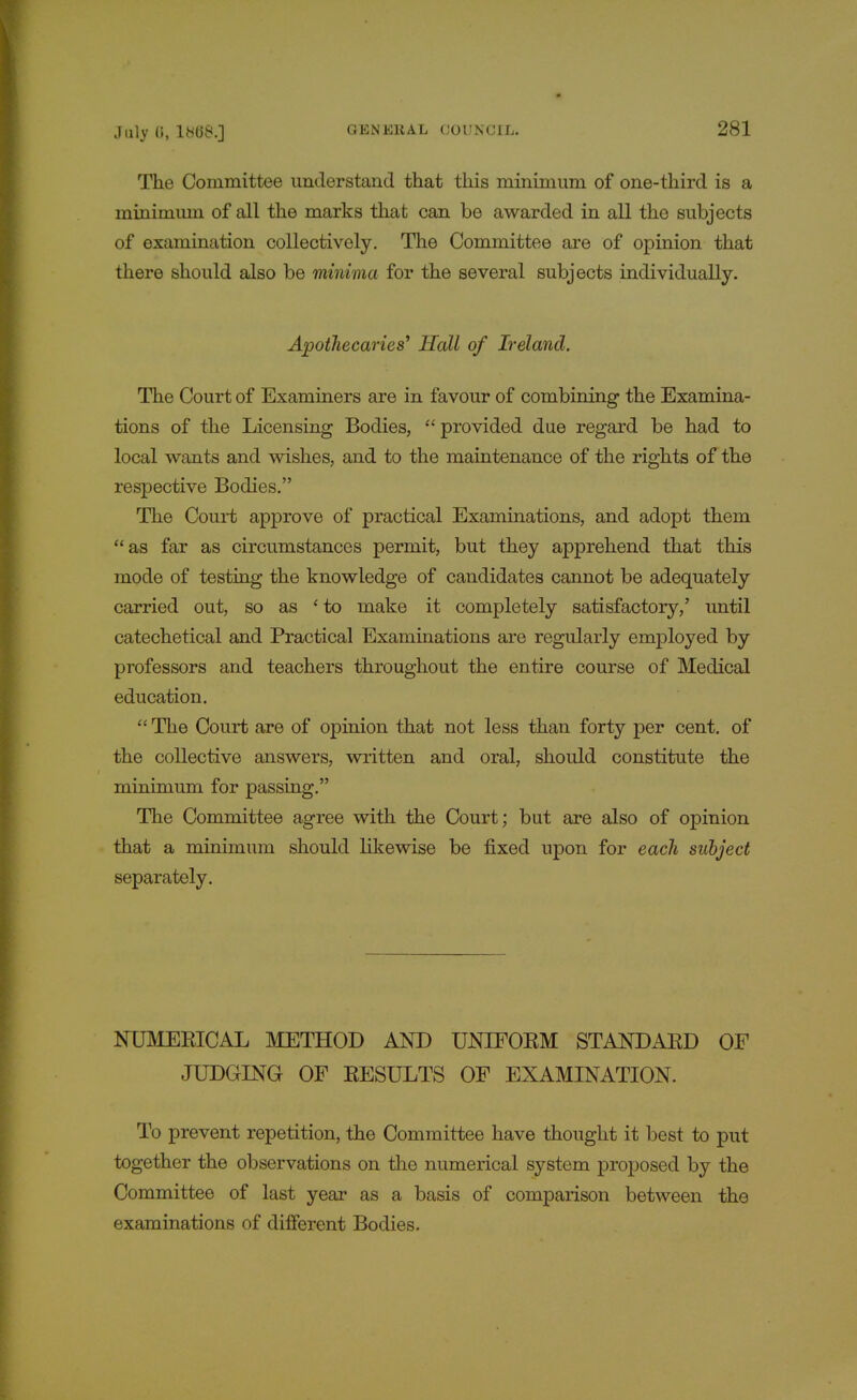 The Committee understand that this minimum of one-third is a minimum of all the marks that can be awarded in all the subjects of examination collectively. The Committee are of opinion that there should also be minima for the several subjects individually. Apothecaries' Hall of Ireland. The Court of Examiners are in favour of combining the Examina- tions of the Licensing Bodies,  provided due regard be had to local wants and wishes, and to the maintenance of the rights of the respective Bodies. The Court approve of practical Examinations, and adopt them as far as circumstances permit, but they apprehend that this mode of testing the knowledge of candidates cannot be adequately carried out, so as ' to make it completely satisfactory,' until catechetical and Practical Examinations are regularly employed by professors and teachers throughout the entire course of Medical education.  The Court are of opinion that not less than forty per cent, of the collective answers, written and oral, should constitute the minimum for passing. The Committee agree with the Court; but are also of opinion that a minimum should likewise be fixed upon for each subject separately. NUMERICAL METHOD AND UNIFORM STANDARD OF JUDGING OF RESULTS OF EXAMINATION. To prevent repetition, the Committee have thought it best to put together the observations on the numerical system proposed by the Committee of last year as a basis of comparison between the examinations of different Bodies.