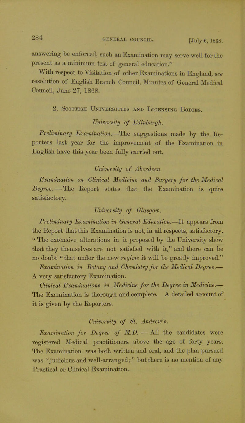 [July 6, 1868. answering be enforced, such an Examination may serve well for the present as a minimum test of general education. With respect to Visitation of other Examinations in England, see resolution of English Branch Council, Minutes of General Medical Council, June 27, 1868. 2. Scottish Universities and Licensing Bodies. University of Edinburgh. Preliminary Examination.—The suggestions made by the Re- porters last year for the improvement of the Examination in English have this year been fully carried out. University of Aberdeen. Examination on Clinical Medicine and Surgery for the Medical Degree. — The Report states that the Examination is quite satisfactory. University of Glasgow. Preliminary Examination in General Education.—It appears from the Report that this Examination is not, in all respects, satisfactory.  The extensive alterations in it proposed by the University shew that they themselves are not satisfied with it, and there can be no doubt  that under the new regime it will be greatly improved. Examination in Botany and Chemistry for the Medical Degree.— A very satisfactory Examination. Clinical Examinations in Medicine for the Degree in Medicine.— The Examination is thorough and complete. A detailed account of it is given by the Reporters. University of St. Andrew's. Examination for Degree of M.D. — All the candidates were registered Medical practitioners above the age of forty years. The Examination was both written and oral, and the plan pursued was judicious and well-arranged; but there is no mention of any Practical or Clinical Examination.