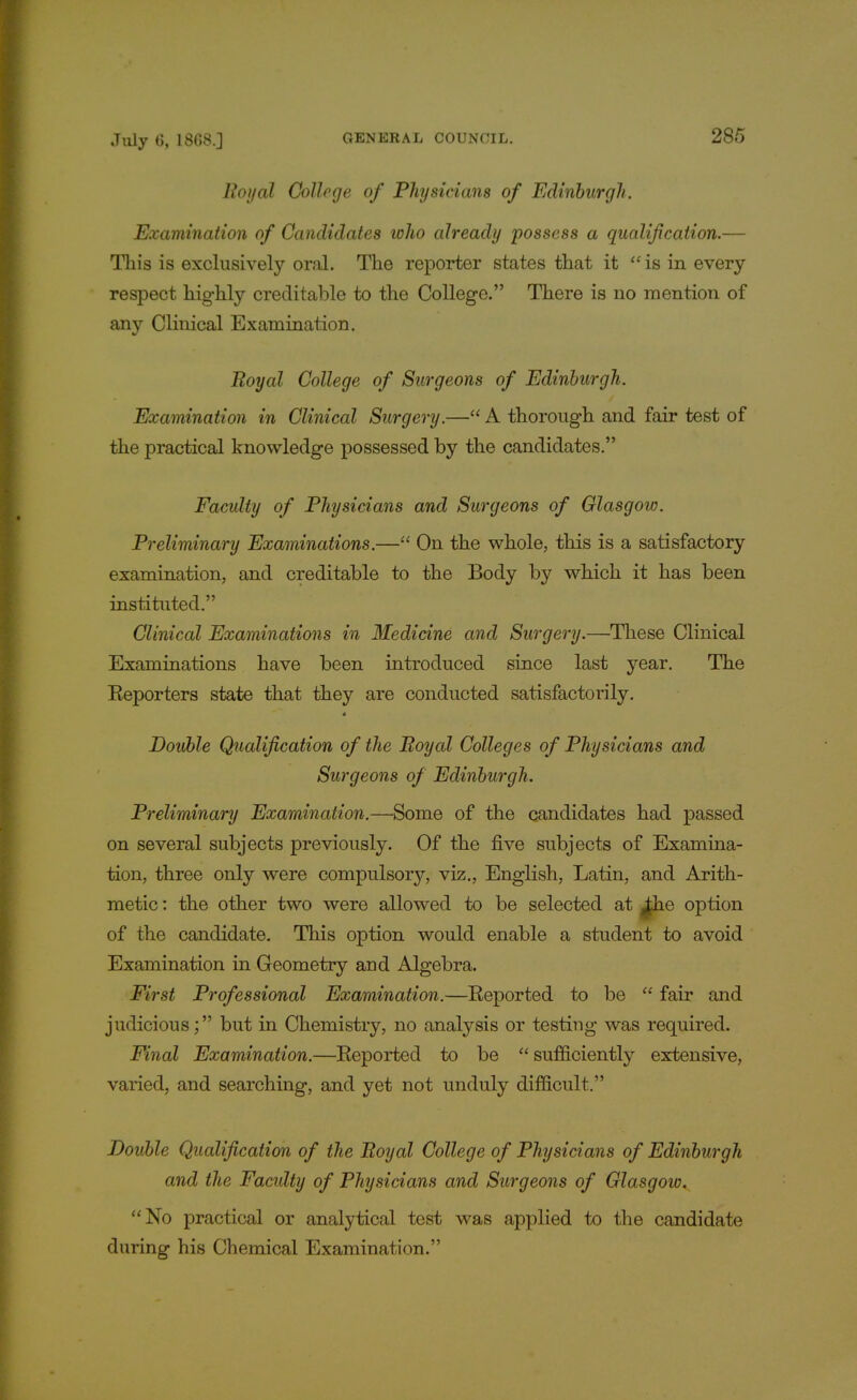 Royal College of Physicians of Edinburgh. Examination of Candidates who already possess a qualification.— This is exclusively oral. The reporter states that it  is in every respect highly creditable to the College. There is no mention of any Clinical Examination. Royal College of Surgeons of Edinburgh. Examination in Clinical Surgery.— A thorough and fair test of the practical knowledge possessed by the candidates. Faculty of Physicians and Surgeons of Glasgow. Preliminary Examinations.— On the whole, this is a satisfactory examination, and creditable to the Body by which it has been instituted. Clinical Examinations in Medicine and Surgery.—These Clinical Examinations have been introduced since last year. The Eeporters state that they are conducted satisfactorily. Double Qualification of the Royal Colleges of Physicians and Surgeons of Edinburgh. Preliminary Examination.—Some of the candidates had passed on several subjects previously. Of the five subjects of Examina- tion, three only were compulsory, viz., English, Latin, and Arith- metic : the other two were allowed to be selected at Jhe option of the candidate. This option would enable a student to avoid Examination in Geometry and Algebra. First Professional Examination.—Eeported to be  fair and judicious; but in Chemistry, no analysis or testing was required. Final Examination.—Eeported to be  sufficiently extensive, varied, and searching, and yet not unduly difficult. Double Qualification of the Royal College of Physicians of Edinburgh and the Faculty of Physicians and Surgeons of Glasgow. No practical or analytical test was applied to the candidate during his Chemical Examination.