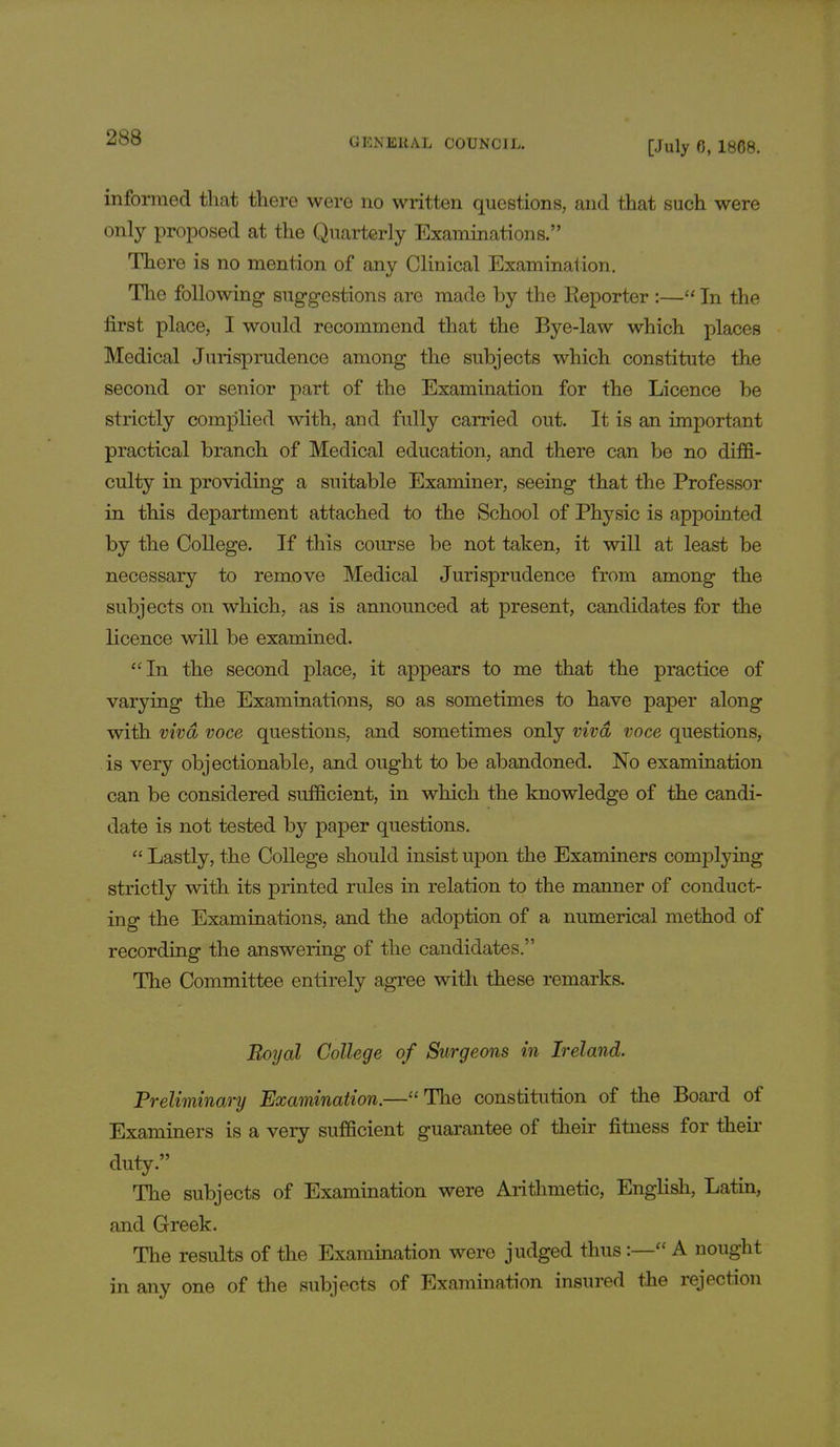 [July 6, 1868. informed that there were no written questions, and that such were only proposed at the Quarterly Examinations. There is no mention of any Clinical Examination. The following suggestions are made by the Reporter :— In the first place, I would recommend that the Bye-law which places Medical Jurisprudence among the subjects which constitute the second or senior part of the Examination for the Licence be strictly complied with, and fully carried out. It is an important practical branch of Medical education, and there can be no diffi- culty in providing a suitable Examiner, seeing that the Professor in this department attached to the School of Physic is appointed by the College. If this course be not taken, it will at least be necessary to remove Medical Jurisprudence from among the subjects on which, as is announced at present, candidates for the licence will be examined. In the second place, it appears to me that the practice of varying the Examinations, so as sometimes to have paper along with viva voce questions, and sometimes only viva voce questions, is very objectionable, and ought to be abandoned. No examination can be considered sufficient, in which the knowledge of the candi- date is not tested b}^ paper questions.  Lastly, the College should insist upon the Examiners complying strictly with its printed rules in relation to the manner of conduct- ing the Examinations, and the adoption of a numerical method of recording the answering of the candidates. The Committee entirely agree with these remarks. Boyal College of Surgeons in Ireland. Preliminary Examination.—The constitution of the Board of Examiners is a very sufficient guarantee of their fitness for their duty. The subjects of Examination were Arithmetic, English, Latin, and Greek. The results of the Examination were judged thus:— A nought in any one of the subjects of Examination insured the rejection