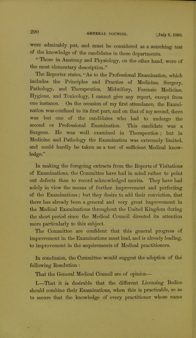 GENERAL COUNCIL. [July 6, 1868. were admirably put, and must be considered as a searching test of the knowledge of the candidates in these departments.  Those in Anatomy and Physiology, on the other hand, were of the most elementary description. The Eeporter states, As to the Professional Examination, which includes the Principles and Practice of Medicine, Surgery, Pathology, and Therapeutics, Midwifery, Forensic Medicine, Hygiene, and Toxicology, I cannot give any report, except from one instance. On the occasion of my first attendance, the Exami- nation was confined to its first part, and on that of my second, there was but one of the candidates who had to undergo the second or Professional Examination. This candidate was a Surgeon. He was well examined in Therapeutics ; but in Medicine and Pathology the Examination was extremely limited, and could hardly be taken as a test of sufficient Medical know- ledge. In making the foregoing extracts from the Eeports of Visitations of Examinations, the Committee have had in mind rather to point out defects than to record acknowledged merits. They have had solely in view the means of further improvement and perfecting of the Examinations; but they desire to add their conviction, that there has already been a general and very great improvement in the Medical Examinations throughout the United Kingdom during the short period since the Medical Council directed its attention more particularly to this subject. The Committee are confident that this general progress of improvement in the Examinations must lead, and is already leading, to improvement in the acquirements of Medical practitioners. In conclusion, the Committee would suggest the adoption of the following Eesolution: That the General Medical Council are of opinion— L—That it is desirable that the different Licensing Bodies should combine their Examinations, when this is practicable, so as to secure that the knowledge of every practitioner whose name