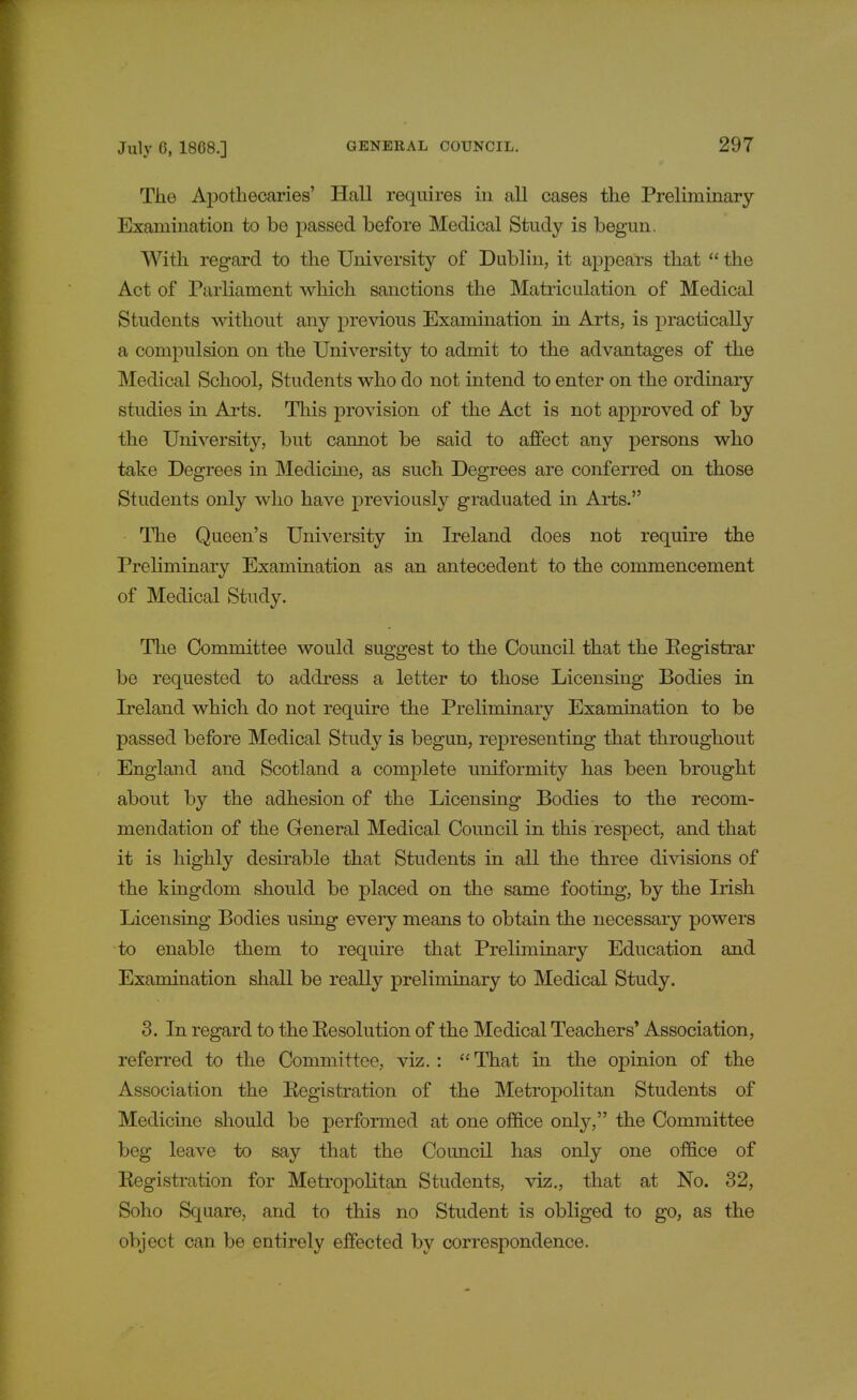 The Apothecaries' Hall requires in all cases the Preliminary Examination to be passed before Medical Study is begun. With regard to the University of Dublin, it appears that  the Act of Parliament which sanctions the Matriculation of Medical Students without any previous Examination in Arts, is practically a compulsion on the University to admit to the advantages of the Medical School, Students who do not intend to enter on the ordinary studies in Arts. This provision of the Act is not approved of by the University, but cannot be said to affect any persons who take Degrees in Medicine, as such Degrees are conferred on those Students only who have previously graduated in Arts. The Queen's University in Ireland does not require the Preliminary Examination as an antecedent to the commencement of Medical Study. The Committee would suggest to the Council that the Eegistrar be requested to address a letter to those Licensing Bodies in Ireland which do not require the Preliminary Examination to be passed before Medical Study is begun, representing that throughout England and Scotland a complete uniformity has been brought about by the adhesion of the Licensing Bodies to the recom- mendation of the General Medical Council in this respect, and that it is highly desirable that Students in all the three divisions of the kingdom should be placed on the same footing, by the Irish Licensing Bodies using every means to obtain the necessary powers to enable them to require that Preliminary Education and Examination shall be really preliminary to Medical Study. 3. In regard to the Eesolution of the Medical Teachers' Association, referred to the Committee, viz.: That in the opinion of the Association the Eegistration of the Metropolitan Students of Medicine should be performed at one office only, the Committee beg leave to say that the Council has only one office of Eegistration for Metropolitan Students, viz., that at No. 32, Soho Square, and to this no Student is obliged to go, as the object can be entirely effected by correspondence.