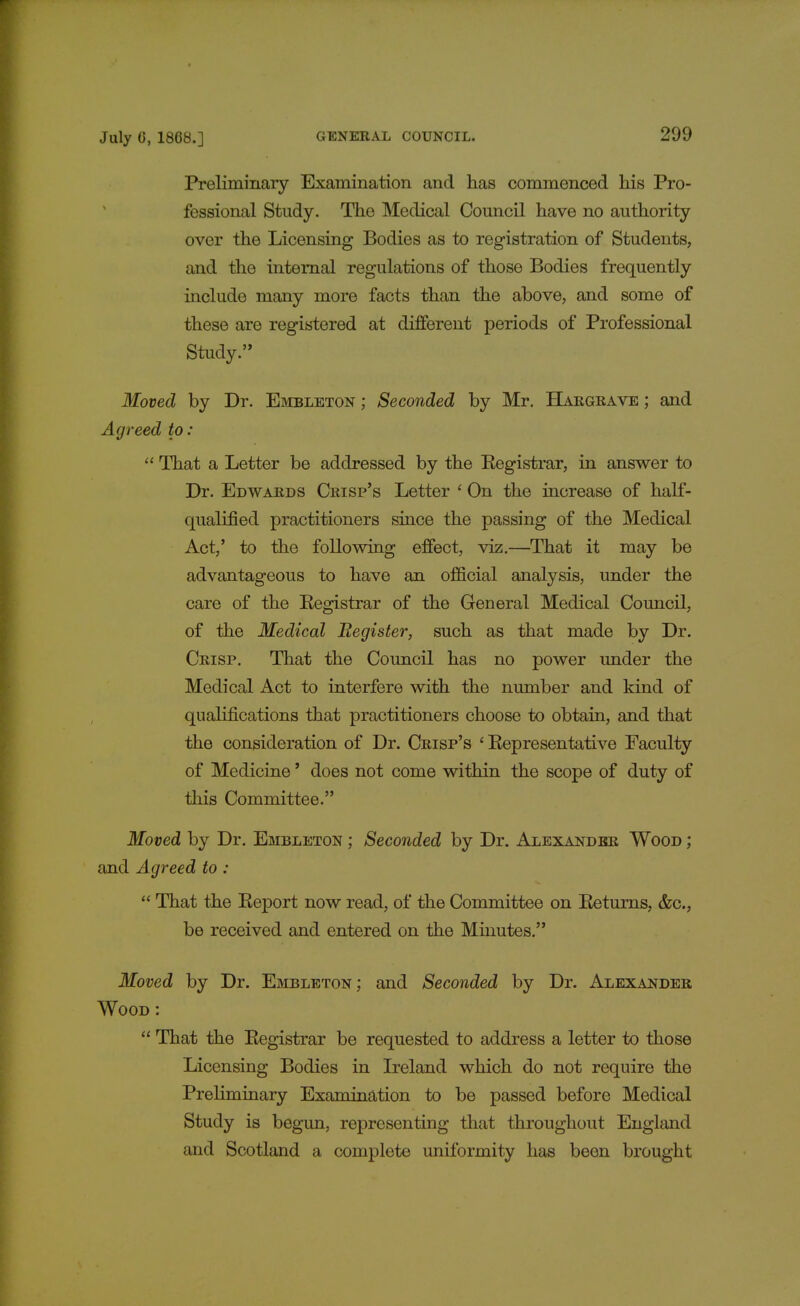 Preliminary Examination and has commenced his Pro- fessional Study. The Medical Council have no authority over the Licensing Bodies as to registration of Students, and the internal regulations of those Bodies frequently include many more facts than the above, and some of these are registered at different periods of Professional Study. Moved by Dr. Embleton ; Seconded by Mr. Hargrave ; and Agreed to:  That a Letter be addressed by the Eegistrar, in answer to Dr. Edwards Crisp's Letter ' On the increase of half- qualified practitioners since the passing of the Medical Act,' to the following effect, viz.—That it may be advantageous to have an official analysis, under the care of the Eegistrar of the General Medical Council, of the Medical Begister, such as that made by Dr. Crisp. That the Council has no power under the Medical Act to interfere with the number and kind of qualifications that practitioners choose to obtain, and that the consideration of Dr. Crisp's ' Kepresentative Faculty of Medicine' does not come within the scope of duty of this Committee. Moved by Dr. Embleton ; Seconded by Dr. Alexander Wood ; and Agreed to :  That the Eeport now read, of the Committee on Eeturns, &c, be received and entered on the Minutes. Moved by Dr. Embleton ; and Seconded by Dr. Alexander Wood :  That the Eegistrar be requested to address a letter to those Licensing Bodies in Ireland which do not require the Preliminary Examination to be passed before Medical Study is begun, representing that throughout England and Scotland a complete uniformity has been brought