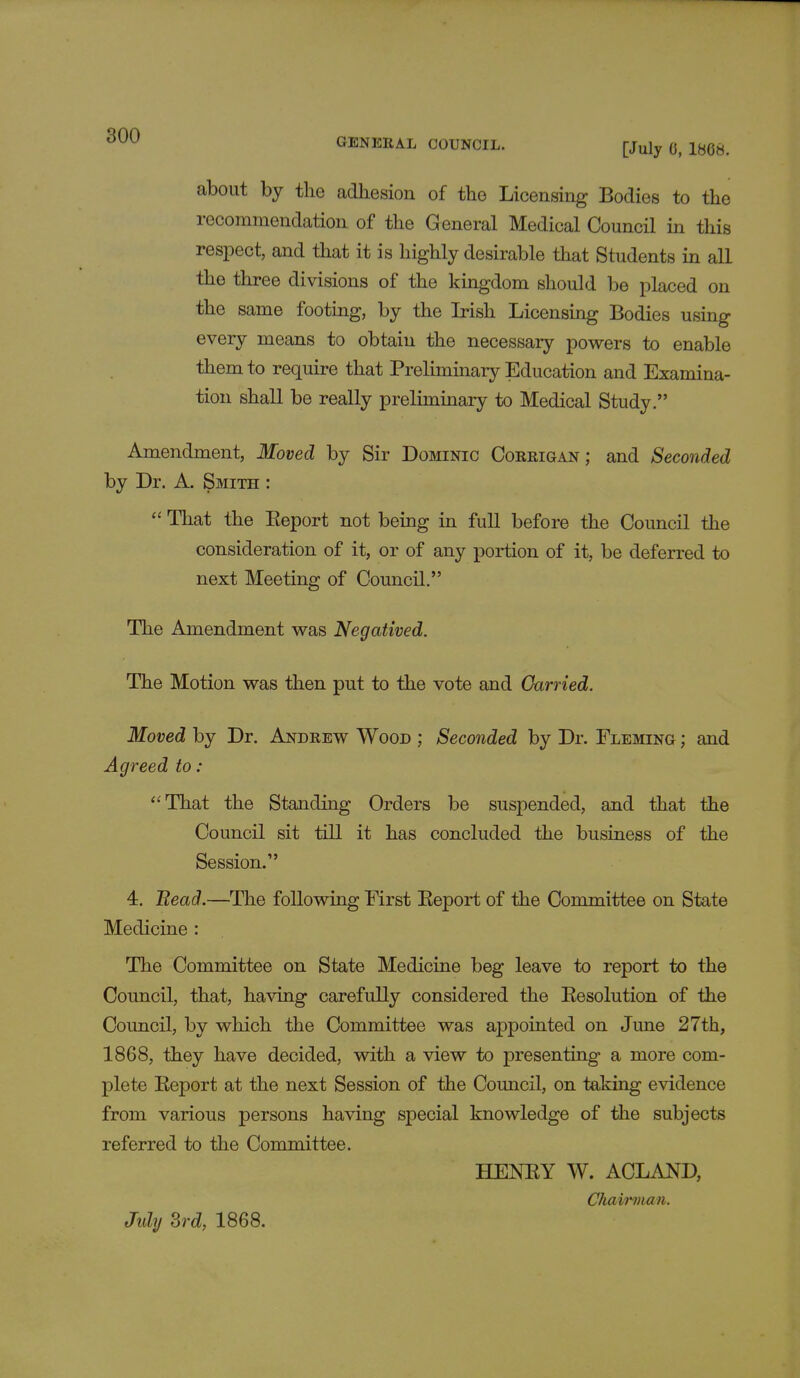 GENERAL COUNCIL. [July 0, 1868. about by the adhesion of the Licensing Bodies to the recommendation of the General Medical Council in this respect, and that it is highly desirable that Students in all the three divisions of the kingdom should be placed on the same footing, by the Irish Licensing Bodies using every means to obtain the necessary powers to enable them to require that Preliminary Education and Examina- tion shall be really preliminary to Medical Study. Amendment, Moved by Sir Dominic Corrigan; and Seconded by Dr. A. Smith :  That the Eeport not being in full before the Council the consideration of it, or of any portion of it, be deferred to next Meeting of Council. The Amendment was Negatived. The Motion was then put to the vote and Carried. Moved by Dr. Andrew Wood ; Seconded by Dr. Fleming ; and Agreed to : That the Standing Orders be suspended, and that the Council sit till it has concluded the business of the Session. 4. Bead.—The following First Report of the Committee on State Medicine : The Committee on State Medicine beg leave to report to the Council, that, having carefully considered the Eesolution of the Council, by which the Committee was appointed on June 27th, 1868, they have decided, with a view to presenting a more com- plete Eeport at the next Session of the Council, on taking evidence from various persons having special knowledge of the subjects referred to the Committee. HENRY W. ACLAND, Chairman. July 3rd, 1868.