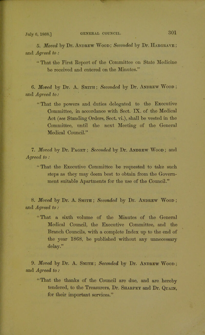 5. Moved by Dr. Andrew Wood; Seconded by Dr. Hargrave ; and Agreed to:  That the First Report of the Committee on State Medicine be received and entered on the Minutes. 6. Moved by Dr. A. Smith ; Seconded by Dr. Andrew Wood ; and Agreed to: That the powers and duties delegated to the Executive Committee, in accordance with Sect. LX. of the Medical Act [see Standing Orders, Sect, vi.), shall be vested in the Committee, until the next Meeting of the General Medical Council. 7. Moved by Dr. Paget ; Seconded by Dr. Andrew Wood ; and Agreed to :  That the Executive Committee be requested to take such steps as they may deem best to obtain from the Govern- ment suitable Apartments for the use of the Council. 8. Moved by Dr. A. Smith ; Seconded by Dr. Andrew Wood ; and Agreed to : That a sixth volume of the Minutes of the General Medical Council, the Executive Committee, and the Branch Councils, with a complete Index up to the end of the year 1868, be published without any unnecessary delay. 9. Moved by Dr. A. Smith ; Seconded by Dr. Andrew Wood ; and Agreed to: That the thanks of the Council are due, and are hereby tendered, to the Treasurers, Dr. Sharpey and Dr. Quain, for their important services.