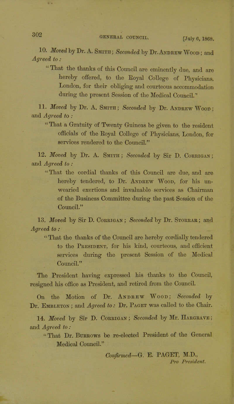 10. Moved by Dr. A. Smith; Seconded by Dt.Andrew Wood ; and Agreed to :  That the thanks of this Council are eminently due, and are hereby offered, to the Royal College of Physicians, London, for their obliging and courteous accommodation during the present Session of the Medical Council. 11. Moved by Dr. A. Smith; Seconded by Dr. Andrew Wood; and Agreed to :  That a Gratuity of Twenty Guineas be given to the resident officials of the Eoyal College of Physicians, London, for services rendered to the Council. 12. Moved by Dr. A. Smith ; Seconded by Sir D. Corrigan ; and Agreed to : That the cordial thanks of this Council are due, and are hereby tendered, to Dr. Andrew Wood, for his un- wearied exertions and invaluable services as Chairman of the Business Committee during the past Session of the Council. 13. Moved by Sir D. Corrigan ; Seconded by Dr. Storrar ; and Agreed to :  That the thanks of the Coimcil are hereby cordially tendered to the President, for his kind, courteous, and efficient services during the present Session of the Medical Council. The President having expressed his thanks to the Council, resigned his office as President, and retired from the Council. On the Motion of Dr. Andrew Wood; Seconded by Dr. Embleton ; and Agreed to: Dr. Paget was called to the Chair. 14. Moved by Sir D. Corrigan ; Seconded by Mr. Hargrave ; and Agreed to :  That Dr. Burrows be re-elected President of the General Medical Council. Confirmed—G. E. PAGET, M.D., Pro President.