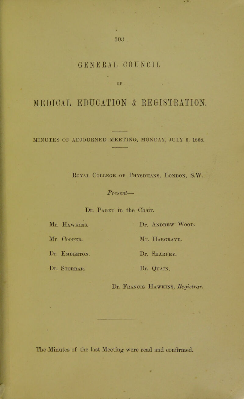 OF MEDICAL EDUCATION & REGISTRATION. MINUTES OF ADJOURNED MEETING, MONDAY, JULY 6, 1868. Royal College of Physicians, London, S.W. Present— Dr. Paget in the Chair. Mr. Hawkins. Dr. Andrew Wood. Mr. Cooper. Mr. Hargrave. Dr. Embleton. Dr. Shaepey. Dr. Stoeeae. Dr. Quain. Dr. Feancis Hawkins, Registrar. The Minutes of the last Meeting were read and confirmed.