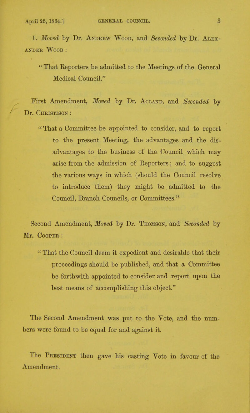 April 26, 1864.] GENERAL COUNCIL. 3 1. Moved by Dr. Andrew Wood, and Seconded by Dr. Alex- ander Wood :  That Keporters be admitted to the Meetings of the General Medical Council. First Amendment, Moved by Dr. Aoland, and Seconded by Dr. Christison :  That a Committee be appointed to consider, and to report to the present Meeting, the advantages and the dis- advantages to the business of the Council which may arise from the admission of Eeporters; and to suggest the various ways in which (should the Council resolve to introduce them) they might be admitted to the Council, Branch Councils, or Committees. Second Amendment, Moved by Dr. Thomson, and Seconded by Mr. Cooper :  That the Council deem it expedient and desirable that their proceedings should be published, and that a Committee be forthwith appointed to consider and report upon the best means of accomplishing this object. The Second Amendment was put to the Vote, and the num- bers were found to be equal for and against it. The President then gave his casting Vote in favour of the Amendment.