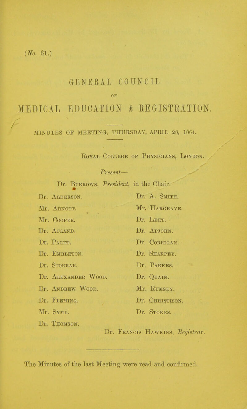 {No. Gl.) GENERAL ClOUNCIL OF MEDICAL EDUCATION * REGISTRATION. I MINUTES OF MEETING, THURSDAY, APRIL 28, 1804. EoYAL College of Physicians, London. Present— Dr. Burrows, President, ia the Chair. Dr. Alderson. Dr. A. Smith. Mr. Arnott. Mr. Hargrave. Mr. Cooper. Dr. Leet. Dr. Aoland. Dr. Apjohn. Dr. Paget. Dr. CORRIGAN. Dr. Embleton. Dr. Sharpey. Dr. Storrar, Dr. Parkes. Dr. Alexander Wood. Dr. Quatn. Dr. Andrew Wood. Mr. EuMSBY. Dr. Fleming. Dr. Christison. Mr. Syme. Dr. Stokes. Dr. Thomson. Dr. Francis Hawkins, Registrar. The Minutes of the last Meeting were read and confirmed.