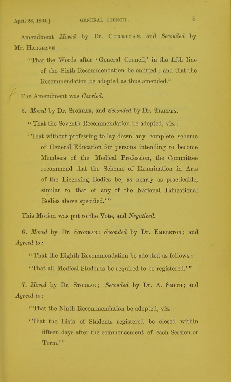 Apiil 28, 1864.] GENERAL COUNCIL. 6 Amendment Moved by Dr. Corkigan, and Seconded by Mr. Hargeave :  That the Words after ' General Coimcil,' in the fifth line of the Sixth Kecommendation be omitted ; and that the Eecommendation be adopted as thus amended. The Amendment was Carried. 5. Moved by Dr. Storear, and Seconded by Dr. Shaepey.  That the Seventh Eecommendation be adopted, viz.: ' That without professing to lay down any complete scheme of General Education for persons intending to become Members of the Medical Profession, the Committee recommend that the Scheme of Examination in Arts of the Licensing Bodies be, as nearly as practicable, similar to that of any of the National Educational Bodies above specified.' This Motion was put to the Vote, and Negatived. 6. Moved by Dr. Stoerae ; Seconded by Dr. Embleton ; and Agreed to:  That the Eighth Eecommendation be adopted as follows : ' That all Medical Students be required to be registered.'  7. Moved by Dr. Storear ; Seconded by Dr. A. Smith ; and Agreed to:  That the Ninth Eecommendation be adopted, viz.: * That the Lists of Students registered be closed within fifteen days after the commencement of each Session or Term.'