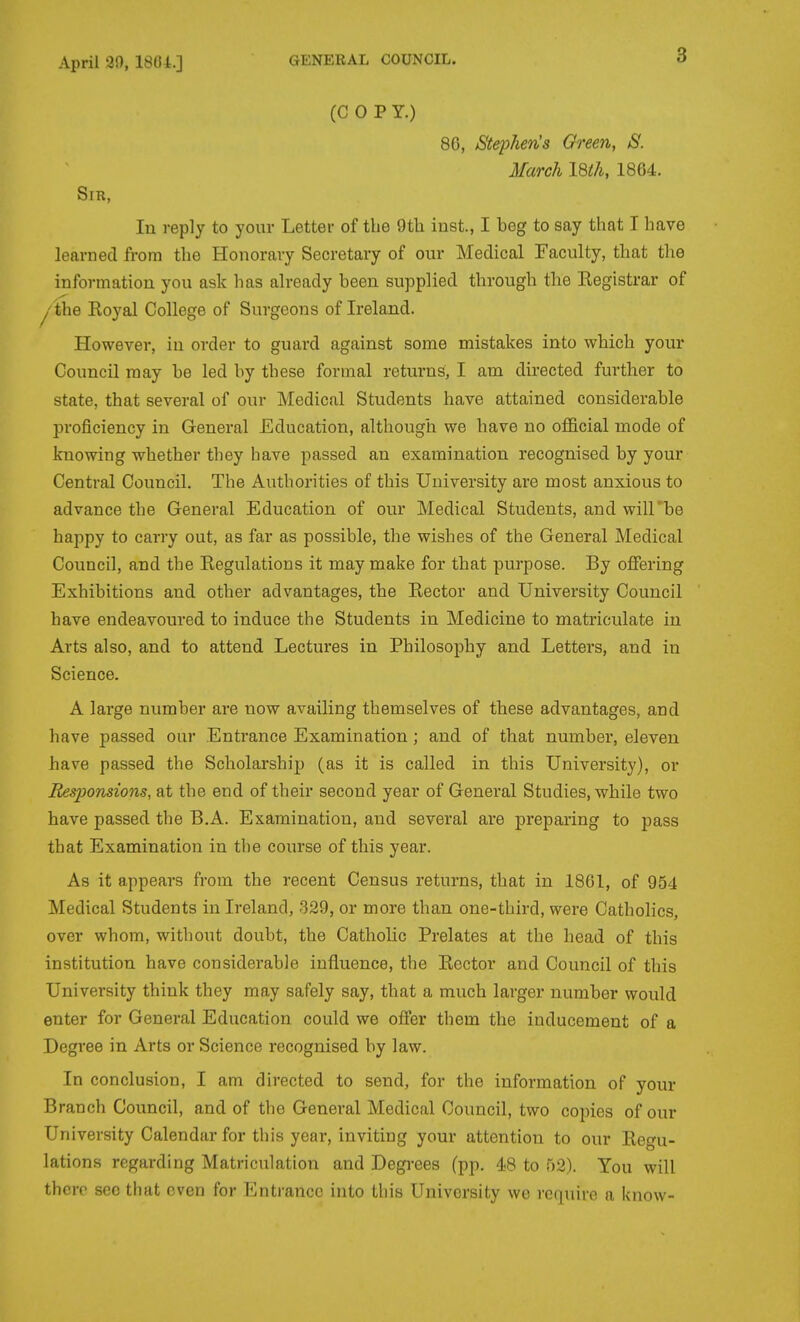 (COP Y.) 80, StejyJie'nJs Oreen, S. March I8ih, 1864. Sm, lu reply to your Letter of the 9th inst., I beg to say that I have learned from the Honorary Secretary of our Medical Faculty, that the information you ask has already been supplied through the Eegistrar of I' WxQ Eoyal College of Surgeons of Ireland. However, iu order to guard against some mistakes into which your Council may be led by these formal returns, I am directed further to state, that several of our Medical Students have attained considerable proficiency in General Education, although we have no official mode of knowing whether they have passed an examination recognised by your Central Council. The Authorities of this University are most anxious to advance the General Education of our Medical Students, and will'be happy to carry out, as far as possible, the wishes of the General Medical Council, and the Eegulations it may make for that purpose. By offering Exhibitions and other advantages, the Eector and University Council have endeavoured to induce the Students in Medicine to matriculate iu Arts also, and to attend Lectures in Philosophy and Letters, and in Science. A large number are now availing themselves of these advantages, and have passed our Entrance Examination; and of that number, eleven have passed the Scholarship (as it is called in this University), or Responsions, at the end of their second year of General Studies, while two have passed the B.A. Examination, and several are preparing to pass that Examination in the course of this year. As it appears from the recent Census returns, that in 1861, of 954 Medical Students in Ireland, 329, or more than one-third, were Catholics, over whom, without doubt, the Catholic Prelates at the head of this institution have considerable influence, the Eector and Council of this University think they may safely say, that a much larger number would enter for General Education could we offer them the inducement of a Degree in Arts or Science recognised by law. In conclusion, I am directed to send, for the information of your Branch Council, and of the General Medical Council, two copies of our University Calendar for this year, inviting your attention to our Eegu- lations regarding Matriculation and Degrees (pp. 48 to 52). You will there see that even for Enti-ancc into this University we require a know-