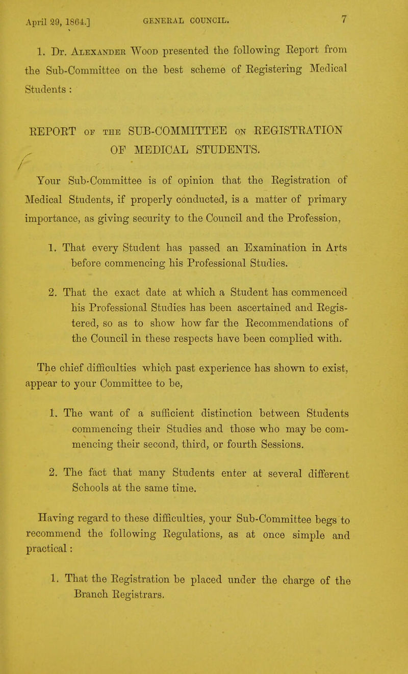 1. Dr. Alexander Wood presented the following Eeport from the Sub-Committee on the best scheme of Eegistering Medical Students : KEPOET OF THE SUB-COMMITTEE on EEGISTEATION OF MEDICAL STUDENTS. / / / Your Sub-Committee is of opinion that the Eegistration of Medical Students, if properly conducted, is a matter of primary importance, as giving security to the Council and the Profession, 1. That every Student has passed an Examination in Arts before commencing his Professional Studies. 2. That the exact date at which a Student has commenced his Professional Studies has been ascertained and Eegis- tered, so as to show how far the Eecommendations of the Council in these respects have been complied with. The chief difficulties which past experience has shown to exist, appear to your Committee to be, 1. The want of a sufficient distinction between Students commencing their Studies and those who may be com- mencing their second, third, or fourth Sessions. 2. The fact that many Students enter at several different Schools at the same time. Having regard to these difficulties, your Sub-Committee begs to recommend the following Eegulations, as at once simple and practical: 1. That the Eegistration be placed under the charge of the Branch Eegistrars.