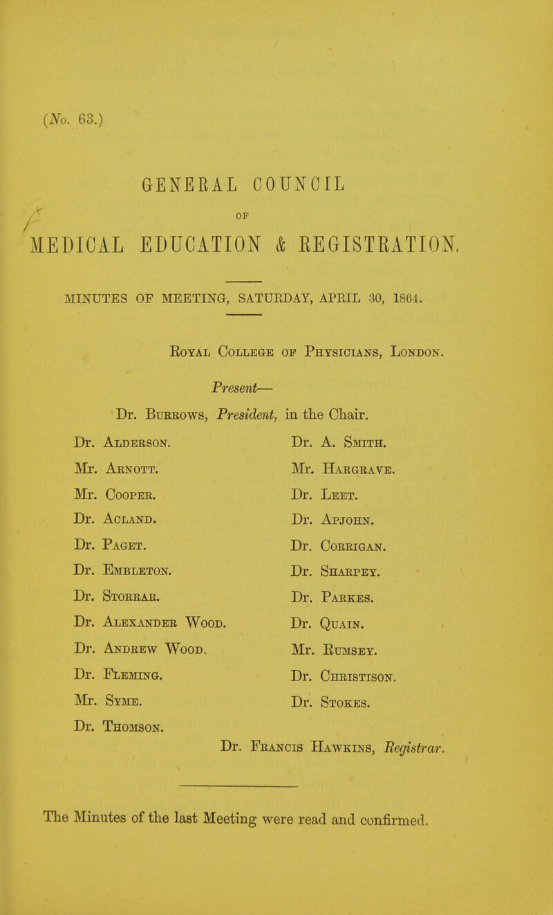 GENERAL COUNCIL OP MEDICAL EDUCATION & REGISTRATION. MINUTES OF MEETING, SATURDAY, APEIL 30, 1864. EoYAL College of Physicians, London. Present— Dr. BuEROWS, President, in the Chair. Dr. Alderson. Dr. A. Smith. Mr. Arnott. Mr. Hargrave. Mr. Cooper. Dr. Leet. Dr. ACLAND. Dr. Apjohn. Dr. Paget. Dr. Coerigan. Dr. Embleton. Dr. Shaepey. Dr. Storrae. Dr. Paekes. Dr. Alexander Wood. Dr. Quatn. Dr. Andrew Wood. Mr. EuMSEY. Dr. Fleming. Dr. Cheistison. Mr. Sy3ie. Dr. Stokes. Dr. Thomson. Dr. Feancis Hawkins, Registrar.