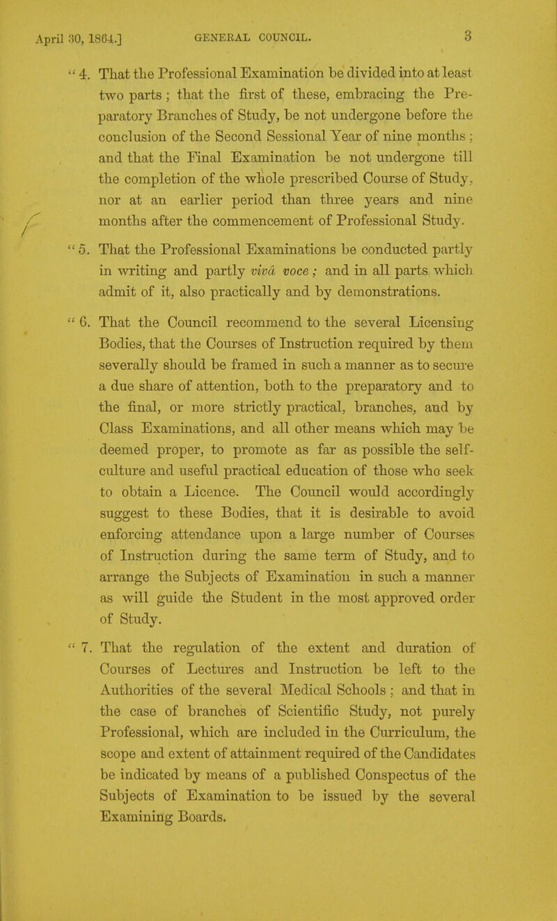 0, 18C4.] 4. That the Professional Examination be divided into at least two parts ; that the first of these, embracing the Pre- paratory Branches of Study, be not undergone before the conclusion of the Second Sessional Year of nine months : and that the Final Examination be not undergone till the completion of the whole prescribed Course of Study , nor at an earlier period than three years and nine months after the commencement of Professional Study. 5. That the Professional Examinations be conducted partly in writing and partly vivci voce ; and in all parts which admit of it, also practically and by demonstrations. 6. That the Council recommend to the several Licensing Bodies, that the Courses of Instruction required by them severally should be framed in such a manner as to secm-e a due share of attention, both to the preparatory and to the final, or more strictly practical, branches, and by Class Examinations, and all other means which may be deemed proper, to promote as far as possible the self- culture and useful practical education of those who seek to obtain a Licence. The Coimcil would accordingly suggest to these Bodies, that it is desirable to avoid enforcing attendance upon a large number of Courses of Instruction during the same term of Study, and to arrange the Subjects of Examination in such a manner as will guide the Student in the most approved order of Study. 7. That the regulation of the extent and duration of Courses of Lectm^es and Instruction be left to the Authorities of the several Medical Schools ; and that in the case of branches of Scientific Study, not purely Professional, which are included in the Curriculum, the scope and extent of attainment required of the Candidates be indicated by means of a published Conspectus of the Subjects of Examination to be issued by the several Examining Boards.