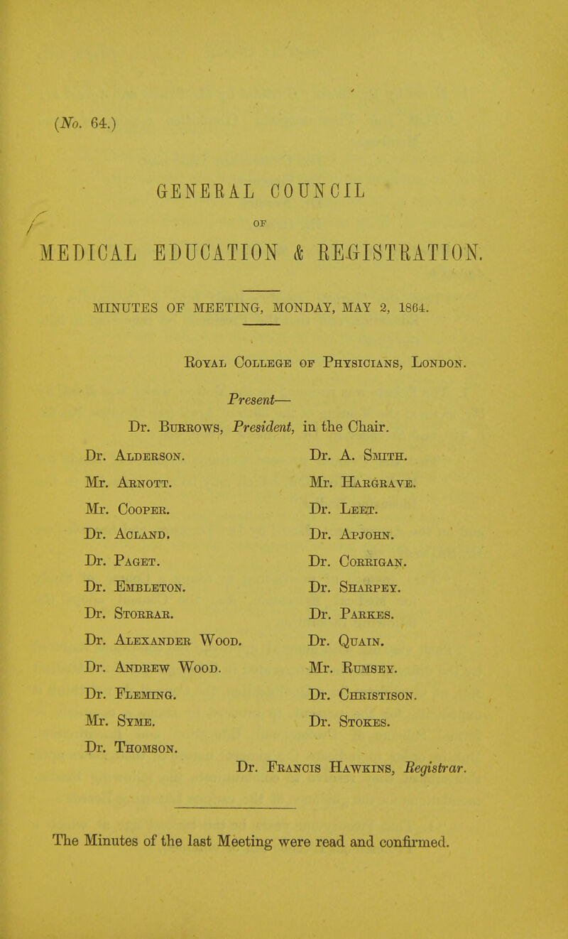 GENEEAL COUNCIL OF MEDICAL EDUCATION & EEGISTHATION. MINUTES OF MEETING, MONDAY, MAY 2, 1864. EoYAL College of Phtsioians, London. Present— Dr. BuBROWS, President, in the Chair. Dr. Alderson. Dr. A. Smith. Mr. Arnott. Mr. Hargrave. Mr. Cooper. Dr. Leet. Dr. AOLAND. Dr. Apjohn. Dr. Paget. Dr. Corrigan. Dr. Embleton. Dr. Sharpey. Dr. Storrar. Dr. Parkes. Dr. Alexander Wood. Dr. Qtjatn. Dr. Andrew Wood. Mr. Rumsey. Dr. Fleming. Dr. Christison. Mr. Syme. Dr. Stokes. Dr. Thomson. Dr. Francis Hawkins, Begistrar.