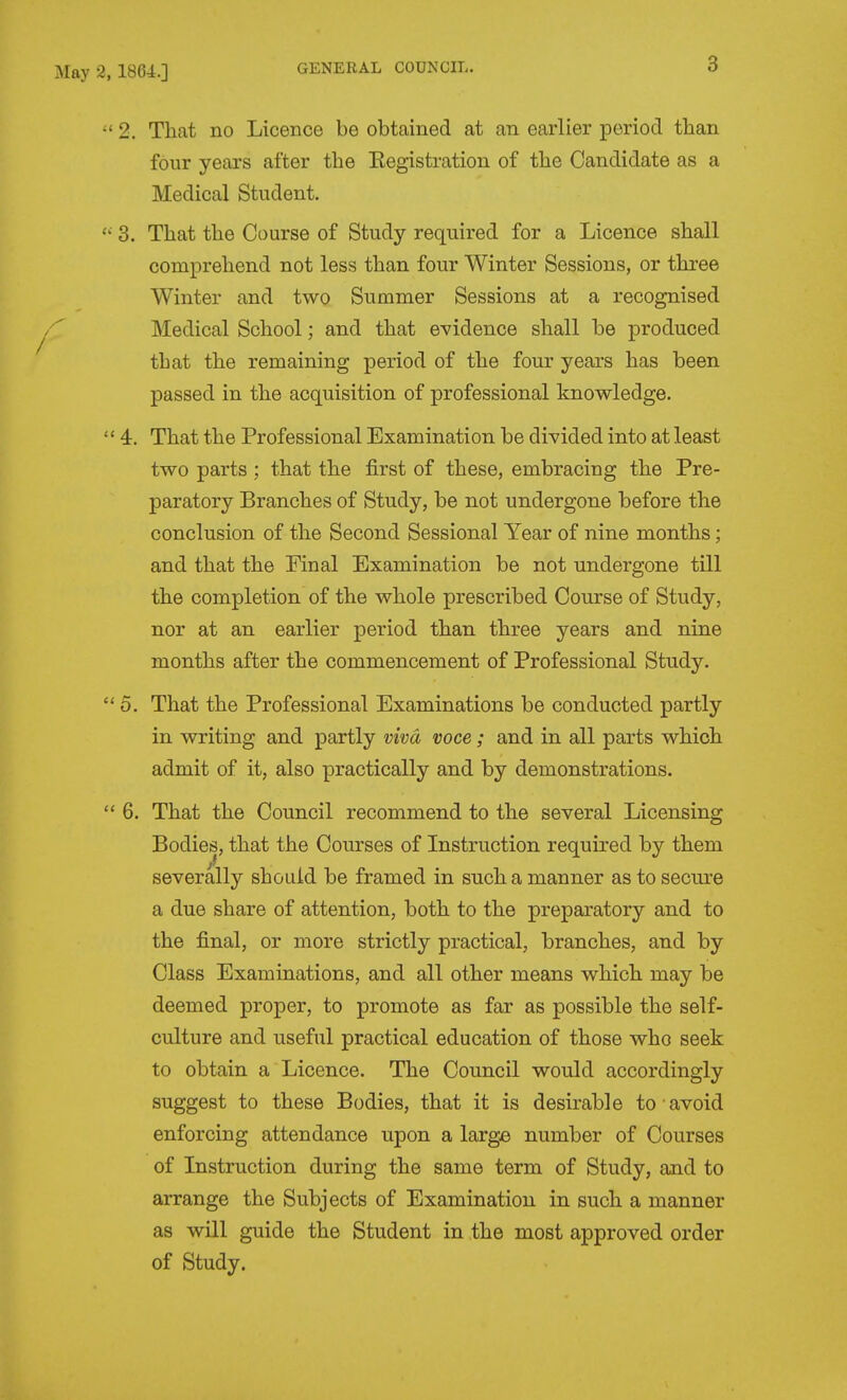 3 2, That no Licence be obtained at an earlier period tban four yeai'S after the Eegistration of the Candidate as a Medical Student. 3. That the Course of Study required for a Licence shall comprehend not less than four Winter Sessions, or three Winter and two Summer Sessions at a recognised Medical School; and that e-vidence shall be produced that the remaining period of the four years has been passed in the acquisition of professional knowledge.  4. That the Professional Examination be divided into at least two parts ; that the first of these, embracing the Pre- paratory Branches of Study, be not undergone before the conclusion of the Second Sessional Year of nine months; and that the Pinal Examination be not undergone till the completion of the whole prescribed Course of Study, nor at an earlier period than three years and nine months after the commencement of Professional Study. 5. That the Professional Examinations be conducted partly in writing and partly viva voce; and in all parts which admit of it, also practically and by demonstrations.  6. That the Council recommend to the several Licensing Bodies, that the Courses of Instruction required by them severally should be framed in such a manner as to secure a due share of attention, both to the preparatory and to the final, or more strictly practical, branches, and by Class Examinations, and all other means which may be deemed proper, to promote as far as possible the self- culture and useful practical education of those who seek to obtain a Licence. The Council would accordingly suggest to these Bodies, that it is desirable to-avoid enforcing attendance upon a large number of Courses of Instruction during the same term of Study, and to arrange the Subjects of Examination in such a manner as will guide the Student in the most approved order of Study.