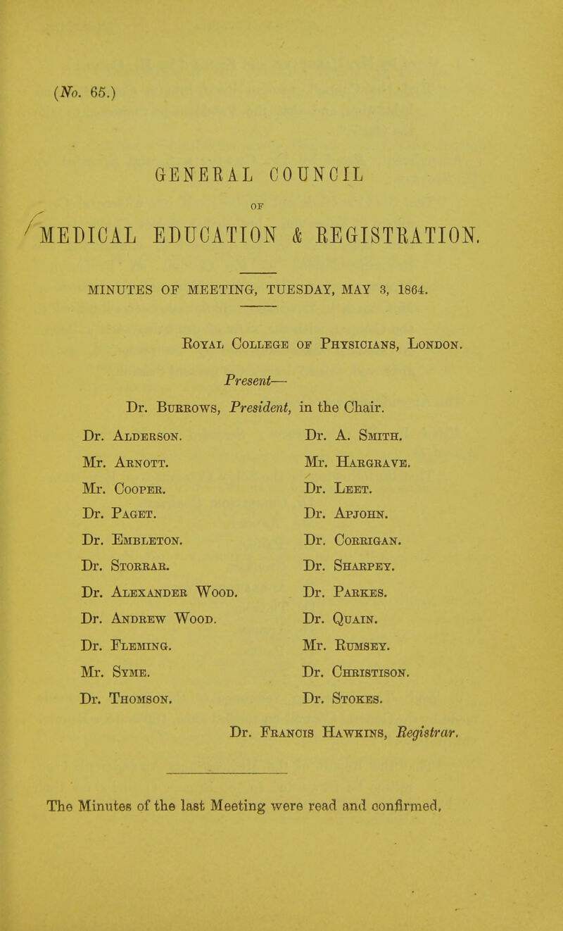 GENEEAL COUNCIL OF ^ MEDICAL EDUCATION k REGISTKATION. MINUTES OF MEETING, TUESDAY, MAY 3, 1864. EoYAL College of Physicians, London. Present— Dr. BuEEOWs, President, in the Chair. Dr. Alderson. Dr. A. Smith. Mr. Arnott. Mr. Hargravk. Mr. Cooper. Dr. Leet. Dr. Paget. Dr. Apjohn. Dr. Embleton. Dr. CORRIGAN. Dr. Storrar. Dr. Sharpey. Dr. Alexander Wood. Dr. Parkes. Dr. Andrew Wood. Dr. QuAiN. Dr. Fleming. Mr. KuMSEY. Mr. Syme. Dr. Christison. Dr. Thomson. Dr. Stokes. Dr. Francis Hawkins, Begistrar.
