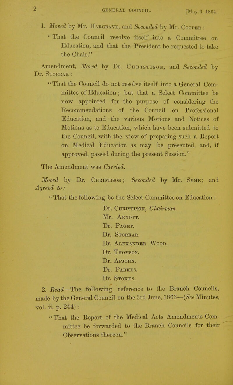 [May 1804. 1. Moved by Mr. Hargrave, and Seconded by Mr. Cooper : *' That tlie Council resolve itself into a Committee on Education, and that tlie President be requested to take the Chair. Amendment, Moved by Dr. Christison, and Seconded by Dr. Storrar :  That the Council do not resolve itself into a General Com- mittee of Education; but that a Select Committee be now appointed for the purpose of considering the Eecommendations of the Council on Professional Education, and the various Motions and Notices of Motions as to Education, which have been submitted to the Council, with the view of preparing such a Eeport on Medical Education as may be presented, and, if approved, passed during the present Session. The Amendment was Carried. Moved by Dr. Christison ; Seconded by Mr. Syme ; and Agreed to:  That the following be the Select Committee on Education : Dr. Christison, Chairman. Mr. Arnott. Dr. Paget, Dr. Storrar. Dr. Alexander Wood. Dr. Thomson. Dr. Apjohn. Dr. Parkes. Dr. Stokes. 2. Bead—The following reference to the Branch Councils, made by the General Council on the 3rd June, 1863—(See Minutes, vol. ii. p. 244):  That the Eeport of the Medical Acts Amendments Com- mittee be forwarded to the Branch Councils for their Observations thereon.