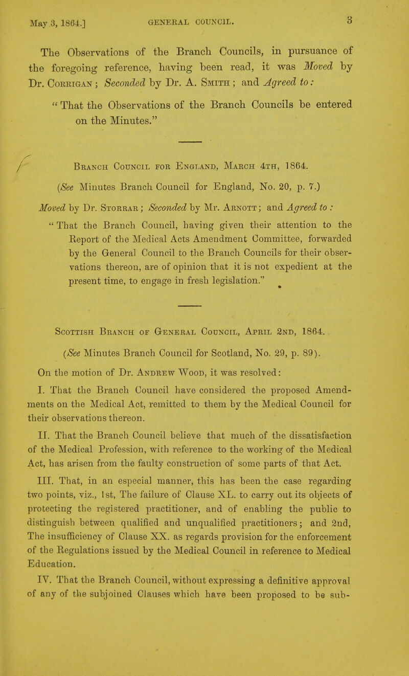 3 The Observations of the Branch Councils, in pursuance of the foregoing reference, having been read, it was Moved by Dr. CoRRiGAN; Seconded by Dr. A. Smith ; and Agreed to :  That the Observations of the Branch Councils be entered on the Minutes. I Branch Council for England, March 4th, 1864. {8ee Minutes Branch Council for England, No. 20, p. 7.) Moved by Dr. Storrar ; Seconded by Mr. Arnott; and Agreed to :  That the Branch Council, having given their attention to the Keport of the Medical Acts Amendment Committee, forwarded by the General Council to the Branch Councils for their obser- vations thereon, are of opinion that it is not expedient at the present time, to engage in fresh legislation. ScoTTLSH Branch of General Council, April 2nd, 1864. {See Minutes Branch Council for Scotland, No. 29, p. 89). On the motion of Dr. Andrew Wood, it was resolved: I. That the Branch Council have considered the proposed Amend- ments on the Medical Act, remitted to them by the Medical Council for their observations thereon. II. That the Branch Council believe that much of the dissatisfaction of the Medical Profession, with reference to the working of the Medical Act, has arisen from the faulty construction of some parts of that Act. III. That, in an especial manner, this has been the case regarding two points, viz., 1st, The failure of Clause XL. to carry out its objects of protecting the registered practitioner, and of enabling the public to distinguish between qualified and unqualified practitioners; and 2ud, The insufficiency of Clause XX. as regards provision for the enforcement of the Regulations issued by the Medical Council in reference to Medical Education. IV. That the Branch Council, without expressing a definitive approval of any of the subjoined Clauses which have been proposed to be sub-
