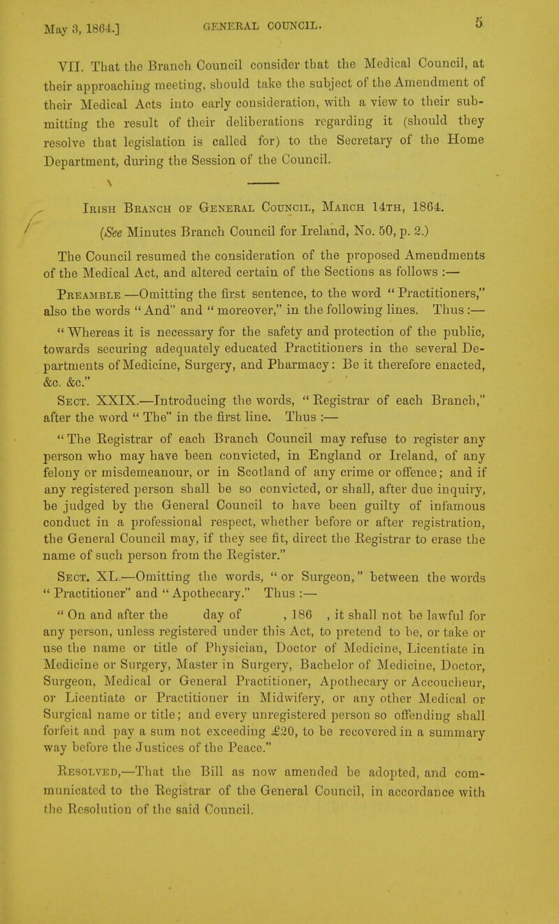 VII. That the Branch Council consider that the Medical Council, at their approaching meeting, should take the subject of the Amendment of their Medical Acts into early consideration, with a view to their sub- mitting the result of their deliberations regarding it (should they resolve that legislation is called for) to the Secretary of the Home Department, during the Session of the Council. ^ Irish Branch of General Council, March 14th, 1864. / {See Minutes Branch Council for Ireland, No. 50, p. 2.) The Council resumed the consideration of the proposed Amendments of the Medical Act, and altered certain of the Sections as follows :— Preamble.—Omitting the first sentence, to the word Practitioners, also the words  And and  moreover, in the following lines. Thus :—  Whereas it is necessary for the safety and protection of tlie public, towards securing adequately educated Practitioners in tbe several De- partments of Medicine, Surgery, and Pharmacy: Be it therefore enacted, &c. &c. Sect. XXIX.—Introducing the words, Eegistrar of each Branch, after the word  The in the first line. Thus :— The Kegistrar of each Branch Council may refuse to register any person who may have been convicted, in England or Ireland, of any felony or misdemeanour, or in Scotland of any crime or ofience; and if any registered person shall be so convicted, or shall, after due inquiry, be judged by the General Council to have been guilty of infamous conduct in a professional respect, whether before or after registration, the General Council may, if they see fit, direct the Registrar to erase the name of such person from the Register. Sect. XL.—Omitting the words,  or Surgeon, between the words  Practitioner and Apothecary. Thus :—  On and after the day of , 186 , it shall not be lawful for any person, unless registered under this Act, to pretend to be, or take or use the name or title of Physician, Doctor of Medicine, Licentiate in Medicine or Surgery, Master in Surgery, Bachelor of Medicine, Doctor, Surgeon, Medical or General Practitioner, Apothecary or Accouclieur, or Licentiate or Practitioner in Midwifery, or any other Medical or Surgical name or title; and every unregistered person so offending shall forfeit and pay a sum not exceeding £20, to be recovered in a summary way before the Justices of the Peace. Resolved,—That the Bill as now amended be adopted, and com- municated to the Registrar of the General Council, in accordance with the Resolution of the said Council.