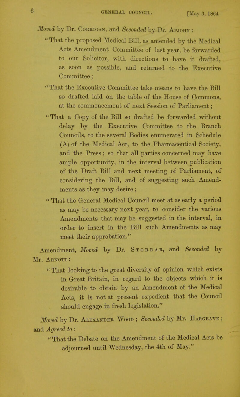 [May 3, 1864 Moved by Dr. Corrigan, and Seconded by Pi-. Apjohn :  That the proposed Medical Bill, as amended by the Medical Acts Amendment Committee of last year, be forwarded to our Solicitor, with directions to have it drafted, as soon as possible, and returned to the Executive Committee;  That the Executive Committee take means to have the Bill so drafted laid on the table of the House of Commons, at the commencement of next Session of Parliament;  That a Copy of the Bill so drafted be forwarded without delay by the Executive Committee to the Branch Councils, to the several Bodies enumerated in Schedule (A) of the Medical Act, to the Pharmaceutical Society, and the Press; so that all parties concerned may have ample opportunity, in the interval between publication of the Draft Bill and next meeting of Parliament, of considering the Bill, and of suggesting such Amend- ments as they may desire ;  That the General Medical Council meet at as early a period as may be necessary next year, to consider the various Amendments that may be suggested in the interval, in order to insert in the Bill such Amendments as may meet their approbation. Amendment, Moved by Dr. Storrar, and Seconded by Mr. Arnott:  That looking to the great diversity of opinion which exists in Great Britain, in regard to the objects which it is desirable to obtain by an Amendment of the Medical Acts, it is not at present expedient that the Council should engage in fresh legislation. Moved by Dr. Alexander Wood ; Seconded by Mr. Hargrave ; and Agreed to:  That the Debate on the Amendment of the Medical Acts be adjourned until Wednesday, the 4th of May.