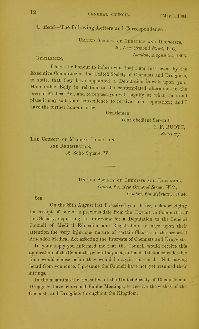GENERAL COUNCIL. [May 3, 1804. 4. Bead~-The following Letters and Correspondence : United Society of Chemists and Druogists, 20, JVew Ormond Street, W.C., Gentlemen, ^^^^^^ T have the honour to inform you that I am instructed by the Executive Committee of the United Society of Chemists and Druggists, to state, that they have appointed a Deputation to wait upon your Honourable Body in relation to the contemplated alterations in the present Medical Act, and to request you will signify at what time and place it may suit your convenience to receive such Deputation; and I have the further honour to be, Gentlemen, Your obedient Servant, C. F. BUOTT, Secretary. The Council of Medical Education AND EeGISTRATTON, 32, Soho Square, W. United Society of Chemists and Druggists, Offices, 20, J^ew Ormond Street, WC, London, 6tk February, 1864. Sir, On the 25th August last I received your letter, acknowledging the receipt of one of a previous date from the Executive Committee of this Society, requesting an interview for a Deputation to the General Council of Medical Education and Registration, to urge upon their , attention the very injurious nature of certain Clauses in the proposed Amended Medical Act affecting the interests of Chemists and Druggists. In your reply you informed me that the Council would receive this application of the Committee, when they met, but added that a considerable time would elapse before they would be again convened. Not having heard from you since, I presume the Council have not yet resumed their sittings. In the meantime the Executive of the United Society of Chemists and Druggists have convened Public Meetings, to receive the wislies of the Chemists and Druggists throughout the Kingdom.