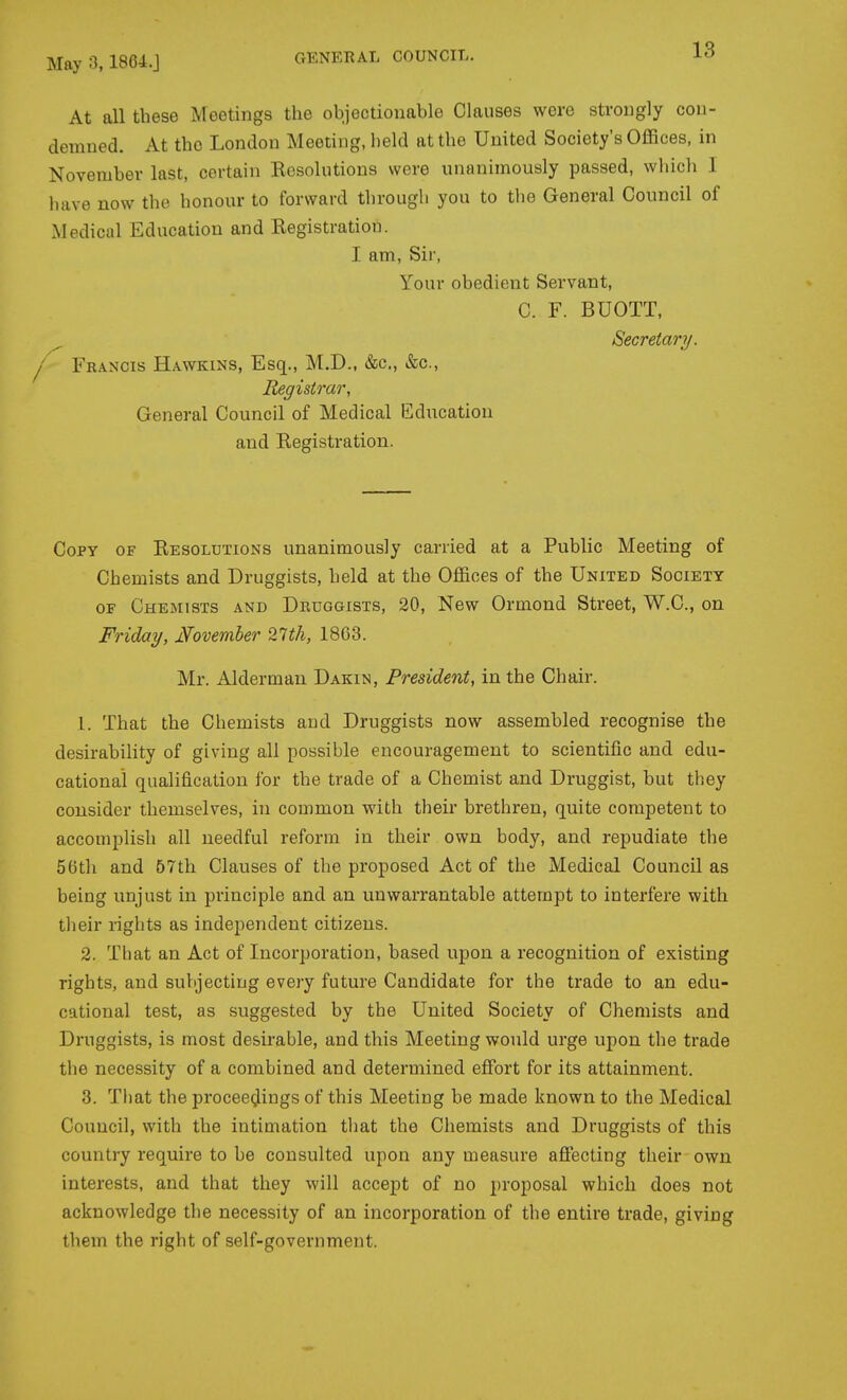 At all these Meetings the objectionable Clauses were strongly cou- demned. At the London Meeting, held at the United Society's Offices, in November last, certain Resolutions were unanimously passed, which I have now the honour to forward through you to the General Council of Medical Education and Registration. I am. Sir, Your obedient Servant, C. F. BUOTT, ^ Secretary. I Francis Hawkins, Esq., M.D., &c., &c., Registrar, General Council of Medical Education and Registration. Copy of Resolutions unanimously carried at a Public Meeting of Chemists and Druggists, held at the Offices of the United Society OF Chemists and Druggists, 20, New Ormond Street, W.C., on Friday, Mvember 27th, 18G3. Mr. Alderman Dakin, President, in the Chair. 1. That the Chemists and Druggists now assembled recognise the desirability of giving all possible encouragement to scientific and edu- cational qualification for the trade of a Chemist and Druggist, but they consider themselves, in common with their brethren, quite competent to accomplish all needful reform in their own body, and repudiate the 56th and 57th Clauses of the proposed Act of the Medical Council as being unjust in principle and an unwarrantable attempt to interfere with their rights as independent citizens. 2. That an Act of Incorporation, based upon a recognition of existing rights, and subjecting every future Candidate for the trade to an edu- cational test, as suggested by the United Society of Chemists and Druggists, is most desirable, and this Meeting would urge upon the trade the necessity of a combined and determined effort for its attainment. 3. That the proceedings of this Meeting be made known to the Medical Council, with the intimation that the Chemists and Druggists of this country require to be consulted upon any measure afl:ecting their own interests, and that they will accept of no proposal which does not acknowledge the necessity of an incorporation of the entire trade, giving them the right of self-government.