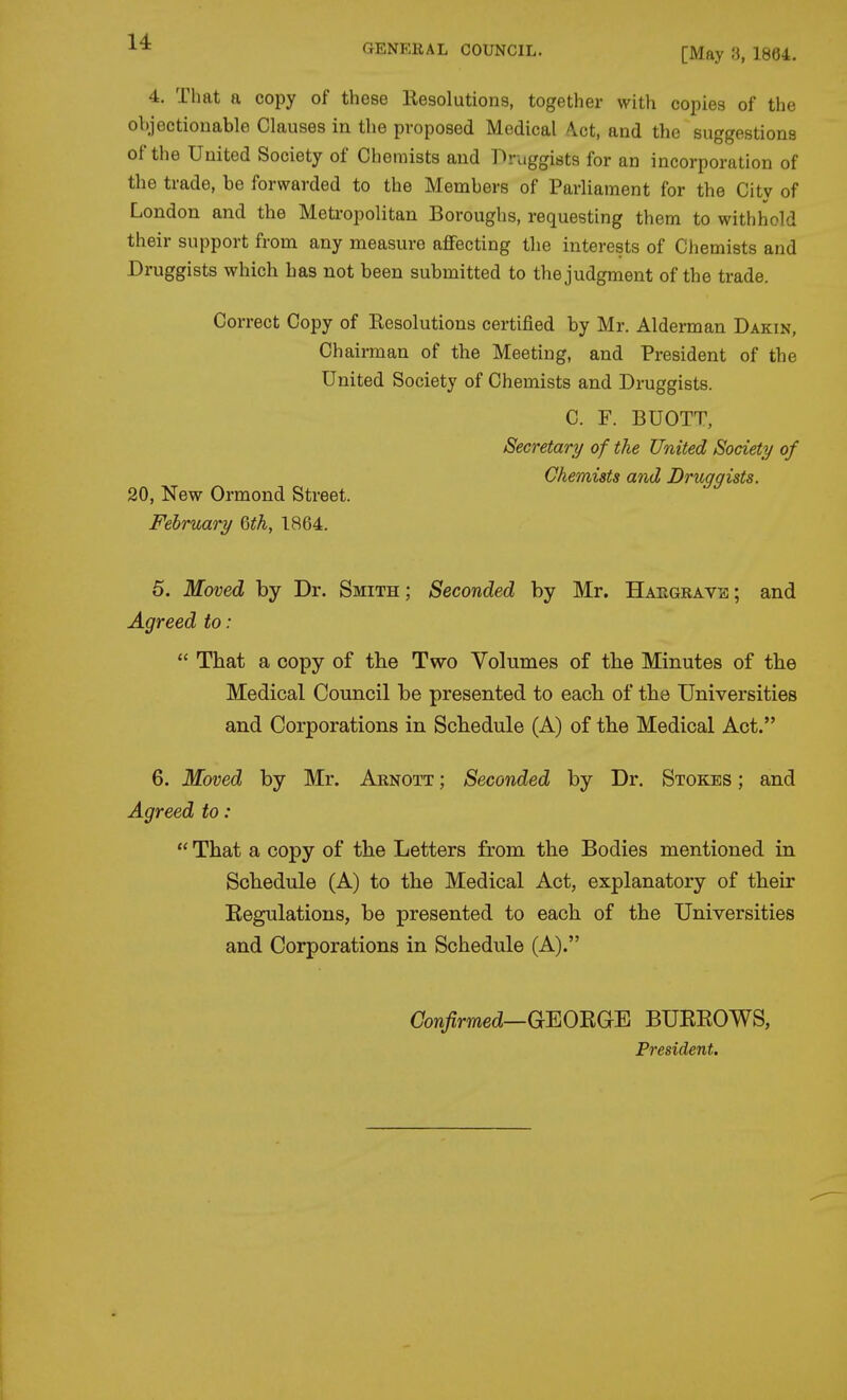GENERAL COUNCIL. [May H, 1864. 4. That a copy of these Eesolutions, together with copies of the objectionable Clauses in the proposed Medical A.ct, and the suggestions of the United Society of Chemists and Druggists for an incorporation of the trade, be forwarded to the Members of Parliament for the City of London and the Meti-opolitan Boroughs, requesting them to withhold their support from any measure a£Fecting the interests of Chemists and Druggists which has not been submitted to the judgment of the trade. Correct Copy of Eesolutions certified by Mr. Alderman Dakin, Chairman of the Meeting, and President of the United Society of Chemists and Druggists. C. F. BUOTT, Secretary of the United Society/ of Chemists and Druggists. 20, New Ormond Street. February Qth, 1864. 5. Moved by Dr. Smith; Seconded by Mr. Haegravis; and Agreed to:  That a copy of the Two Volumes of the Minutes of the Medical Council be presented to each of the Universities and Corporations in Schedule (A) of the Medical Act. 6. Moved by Mr. Arnott ; Seconded by Dr. Stokes ; and Agreed to:  That a copy of the Letters from the Bodies mentioned in Schedule (A) to the Medical Act, explanatory of their Kegulations, be presented to each of the Universities and Corporations in Schedule (A). Oow^mec?—GEORGE BUREOWS, President,