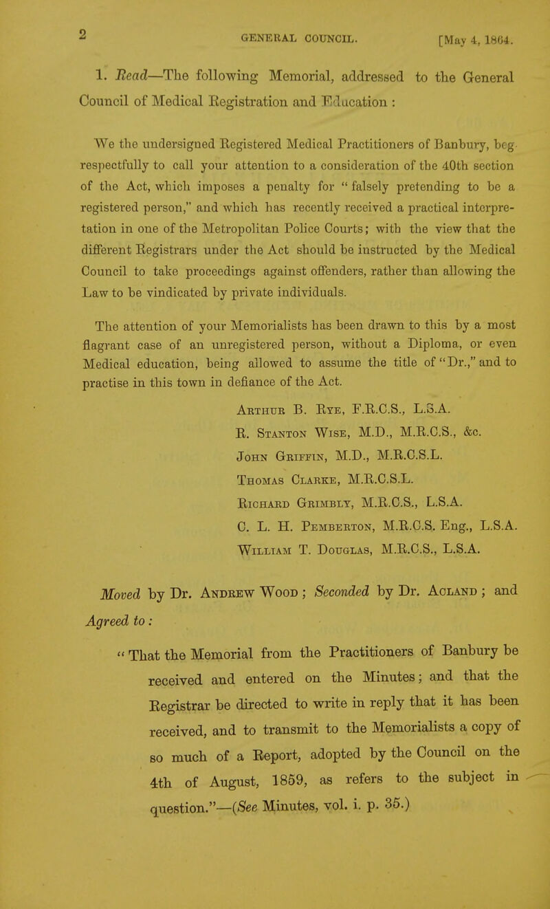 [May 4, 1804. 1. Bead—The following Memorial, addressed to the General Council of Medical Eegistration and Education : We the undersigned Eegistered Medical Practitioners of Banbury, beg respectfully to call your attention to a consideration of the 40th section of the Act, which imposes a penalty for  falsely pretending to be a registered person, and which has recently received a practical interpre- tation in one of the Metropolitan Police Courts; with the view that the different Registrars under the Act should be instructed by the Medical Council to take proceedings against offenders, rather than allowing the Law to be vindicated by private individuals. The attention of your Memorialists has been drawn to this by a most flagrant case of an unregistered person, without a Diploma, or even Medical education, being allowed to assume the title of Dr., and to practise in this town in defiance of the Act. Arthur B. Eye, F.E.C.S., L.3.A. E. Stanton Wise, M.D., M.E.C.S., &c. John Griffin, M.D., M.E.C.S.L. Thomas Clarke, M.E.C.S.L. EicHARD Grimblt, M.E.C.S., L.S.A. C. L. H. Pemberton, M.E.C.S. Eng., L.S.A. William T. Douglas, M.E.C.S., L.S.A. Moved by Dr. Andrew Wood ; Seconded by Dr. Aoland ; and Agreed to:  That the Memorial from the Practitioners of Banbury be received and entered on the Minutes; and that the Eegistrar be directed to write in reply that it has been received, and to transmit to the Memorialists a copy of so much of a Eeport, adopted by the Council on the 4th of August, 1859, as refers to the subject in question.—(<See M;inutes, vol. i. p. 35.)