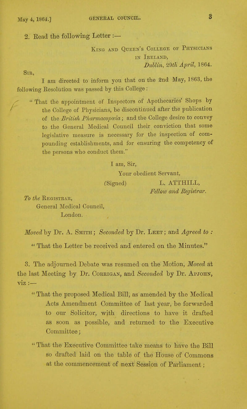 2. Kead the following Letter :— King and Queen's College of Physicians IN Ireland, Dublin, 20th April, 1864. Sir, I am directed to inform you that on the 2nd May, 1863, the following Eesolution was passed by this College :  That the appointment of Inspectors of Apothecaries' Shops by the College of Physicians, be discontinued after the publication of the British Fharmacopceia; and the College desire to convey to the General Medical Council their conviction that some legislative measure is necessary for the inspection of com- pounding estabhshments, and for ensuring the competency of the persons who conduct them. Moved by Dr. A. Smith ; Seconded by Dr. Leet ; and Agreed to :  That the Letter be received and entered on the Minutes. fS. The adjourned Debate was resumed on the Motion, Moved at the last Meeting by Dr. Coerigan, and Seconded by Dr. Apjohn, viz :—  That the proposed Medical Bill, as amended by the Medical Acts Amendment Committee of last year, be forwarded to our Solicitor, with directions to have it drafted as soon as possible, and returned to the Executive Committee;  That the Executive Committee take means to have the Bill so drafted laid on the table of the House of Commons at the commencement of next Session of Parliament; I am, Sir, Your obedient Servant, rSigned) L. ATTHILL, Fellow and Registrar. To the Registrar, General Medical Council, London.