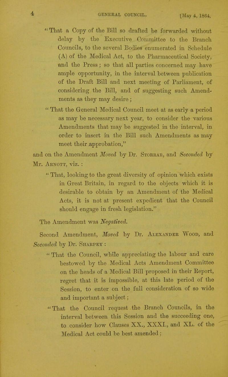  That a Copy of the Bill so drafted be forwarded without delay by the Executive Coriimittee to the Branch Councils, to the several Bodies enumerated in Schedule (A) of the Medical Act, to the Pharmaceutical Society, and the Press ; so that all parties concerned may have ample opportunity, in the interval between publication of the Draft Bill and next meeting of Parliament, of considering the Bill, and of suggesting such Amend- ments as they may desire ;  That the General Medical Council meet at as early a period as may be necessary next year, to consider the various Amendments that may be suggested in the interval, in order to insert in the Bill such Amendments as may meet their approbation, and on the Amendment Moved by Dr. Storkar, and Seconded by Mr. Arnott, viz. :  That, looking to the great diversity of opinion which exists in Great Britain, in regard to the objects which it is desirable to obtain by an Amendment of the Medical Acts, it is not at present expedient that the Council should engage in fresh legislation. The Amendment was Negatived. Second Amendment, Moved by Dr. Alexander Wood, and Seconded by Dr. Sharpey : That the Council, while appreciating the labour and care bestowed by the Medical Acts Amendment Committee on the heads of a Medical Bill proposed in their Eeport, regret that it is impossible, at this late period of the Session, to enter on the full consideration of so wide and important a subject; That the Council request the Branch Councils, in the interval between this Session and the succeeding one, to consider how Clauses XX., XXXI., and XL. of the Medical Act could be best amended ;
