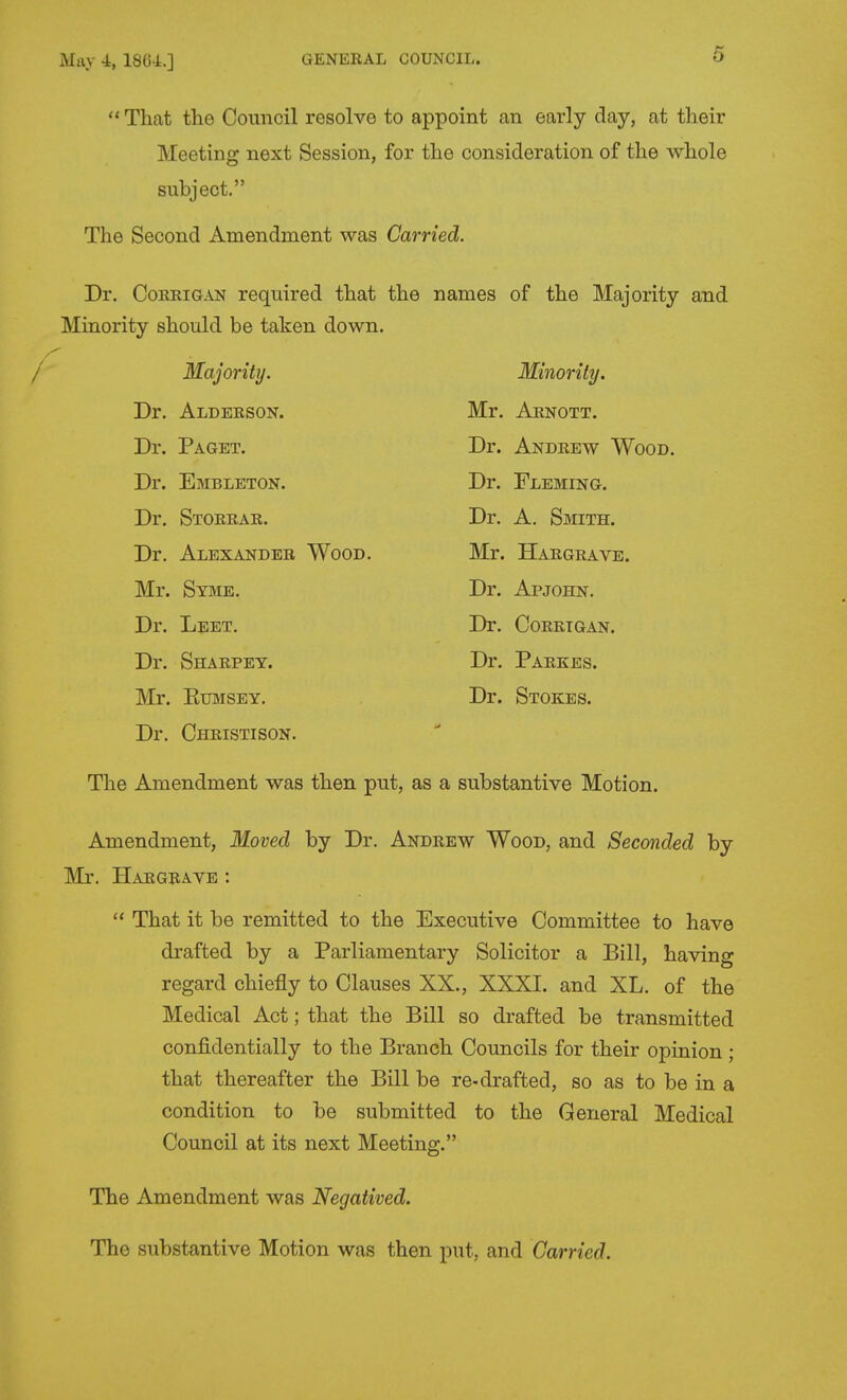 May 4, ISU-l.]  That the Council resolve to appoint an early day, at their Meeting next Session, for the consideration of the whole subject. The Second Amendment was Carried. Dr. CoEEiGAN required that the names of the Majority and Minority should be taken down. Majority. Minority. Dr. Alderson. Mr. Aenott, Dr. Paget. Dr. Andrew Wood. Dr. Embleton. Dr. Fleming. Dr. Storrar. Dr. A. Smith. Dr. Alexander Wood. Mr. Hargrave. Mr. Syme. Dr. Apjohn. Dr. Leet. Dr. Coretgan. Dr. Sharpey. Dr. Paekes. Mr. EuMSEY. Dr. Stokes. Dr. Christison. The Amendment was then put, as a substantive Motion. Amendment, Moved by Dr. Andrew Wood, and Seconded by Mr. Hargrave :  That it be remitted to the Executive Committee to have drafted by a Parliamentary Solicitor a Bill, having regard chiefly to Clauses XX., XXXI. and XL. of the Medical Act; that the Bill so drafted be transmitted confidentially to the Branch Councils for their opinion ; that thereafter the Bill be re-drafted, so as to be in a condition to be submitted to the General Medical Council at its next Meeting. The Amendment was Negatived. The substantive Motion was then put, and Carried.