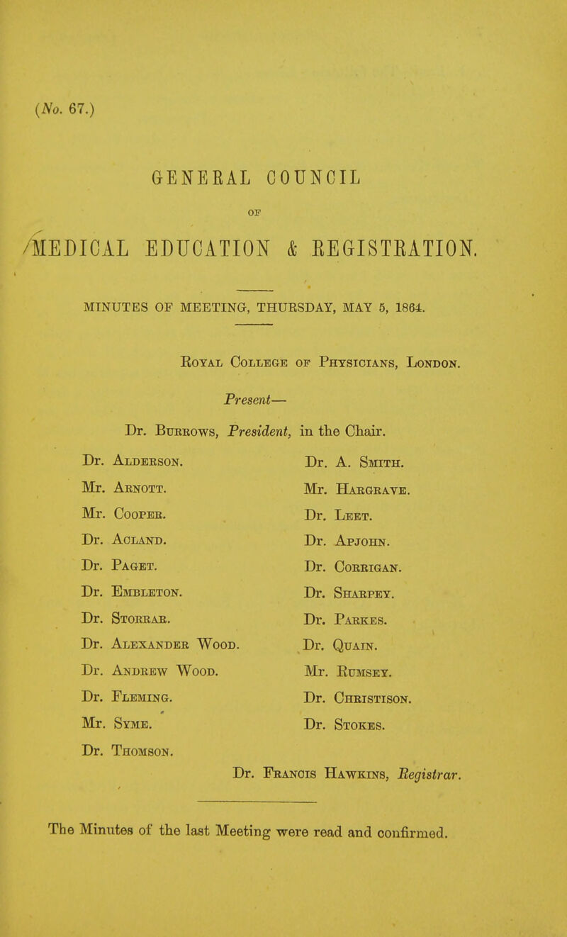 {No. 67.) GENERAL COUNCIL OF /MEDICAL EDUCATION & EEGISTEATION. MINUTES OF MEETING, THURSDAY, MAY 6, 1864. Royal College of Physicians, London. Present— Dr. Burrows, President, in the Chair. Dr. Alderson. Dr. A. Smith. Mr. Arnott. Mr. BLiRGRAVE. Mr. Cooper. Dr. Leet. Dr. Agland. Dr. Apjohn. Dr. Paget. Dr. CORRIGAN. Dr. Embleton. Dr. Sharpey. Dr. Storrar. Dr. Parkes. Dr. Alexander Wood. Dr. QuAiN. Dr. Andrew Wood. Mr. RuMSEY. Dr. Fleming. Dr. Christison. Mr. Syme. Dr. Stokes. Dr. Thomson, Dr. Francis Hawkins, Begistrar. The Minutes of the last Meeting were read and confirmed.