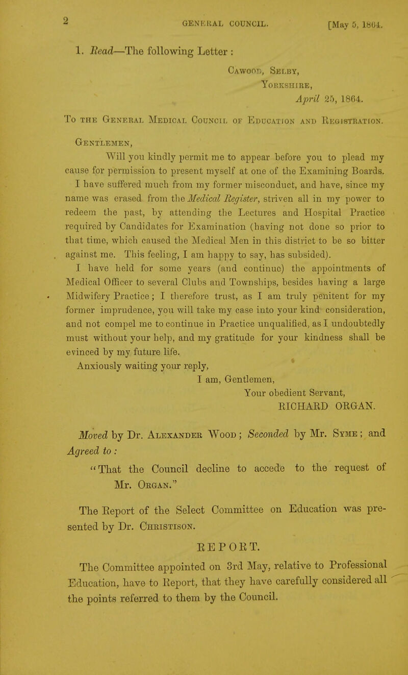 [May 5, IbUl. 1. Bead—The following Letter : CAwoory, Selby, Yorkshire, April 2'), 1864. To THE General Medical Council of Edocatfon and Uegistration. Gentlemen, Will you kindly permit me to appear before you to plead my cause for permission to present myself at one of the Examining Boards. I have suffered much from my former misconduct, and have, since my name was erased from tlie Medical Register, stiiven all in my power to redeem the past, by attending the Lectures and Hospital Practice required by Candidates for Examination (having not done so prior to that time, which caused the Medical Men in this district to be so bitter against me. This feeling, I am happy to say, has subsided). I have held for some years (and continue) the appointments of Medical OflBcer to several Clubs and Townships, besides having a large Midwifery Practice; I tlierefore trust, as I am truly penitent for my former imprudence, you will take my case into your kind consideration, and not compel me to continue in Practice unqualified, as I undoubtedly must without your help, and my gratitude for your kindness shall be evinced by my future life. Anxiously waiting your reply, * I am. Gentlemen, Your obedient Servant, KIOHARD ORGAN. Moved by Dr. Alexandeb, Wood ; Seconded by Mr, Syme ; and Agreed to: That the Council decline to accede to the request of Mr. Organ. The Eeport of the Select Committee on Education was pre- sented by Dr. Christison. EEPORT. The Committee appointed on 3rd May, relative to Professional Education, have to Report, that they have carefully considered all the points referred to them by the Council.