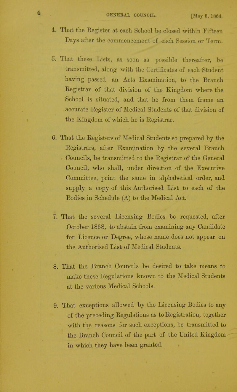 GENERAL COUNCIL. [May ft, 1H64. 4. That the Register at each School be closed within Fifteen Days after the commencement- of each Session or Term. 5. That these Lists, as soon as possible thereafter, be transmitted, along with the Certificates of each Student having passed an Arts Examination, to the Branch Registrar of that division of the Kingdom where the School is situated, and that he from them frame an accurate Register of Medical Students of that division of the Kingdom of which he is Registrar. 6. That the Registers of Medical Students so prepared by the Registrars, after Examination by the several Branch Councils, be transmitted to the Registrar of the General Council, who shall, under direction of the Executive Committee, print the same in alphabetical order, and supply a copy of this Authorised List to each of the Bodies in Schedule (A) to the Medical Act. 7. That the several Licensing Bodies be requested, after October 1868, to abstain from examining any Candidate for Licence or Degree, whose name does not appear on the Authorised List of Medical Students. 8. That the Branch Councils be desired to take means to make these Regulations known to the Medical Students at the various Medical Schools. 9. That exceptions allowed by the Licensing Bodies to any of the preceding Regulations as to Registration, together with the reasons for such exceptions, be transmitted to the Branch Council of the part of the United Kingdom - in which they have been granted.