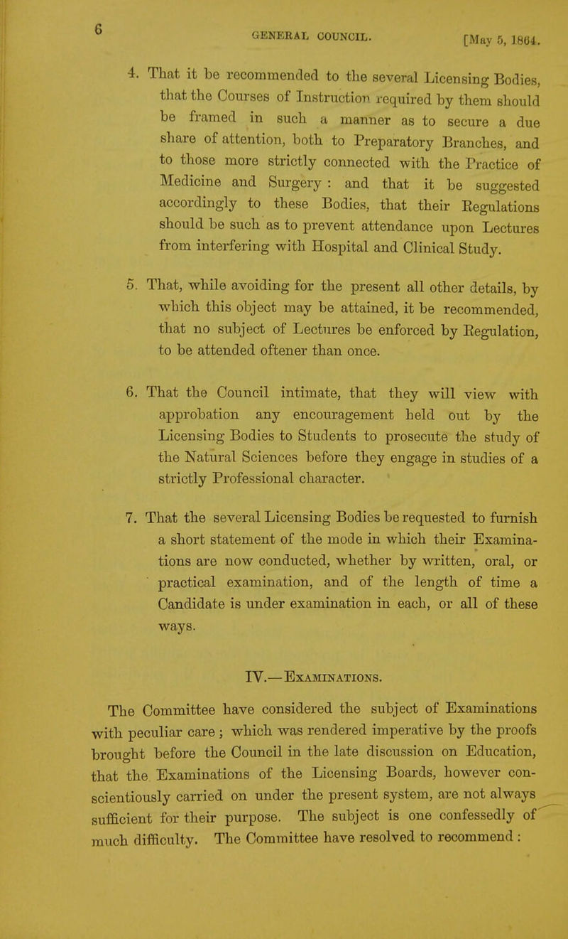 GENERAL COUNCIL. [May 5, 1804. 4. That it be recommended to tlie several Licensing Bodies, that the Courses of Instruction required by them should be framed in such a manner as to secure a due share of attention, both to Preparatory Branches, and to those more strictly connected with the Practice of Medicine and Surgery : and that it be suggested accordingly to these Bodies, that their Eegulations should be such as to prevent attendance upon Lectures from interfering with Hospital and Clinical Study. 5. That, while avoiding for the present all other details, by which this object may be attained, it be recommended, that no subject of Lectures be enforced by Eegulation, to be attended oftener than once. 6. That the Council intimate, that they will view with approbation any encouragement held out by the Licensing Bodies to Students to prosecute the study of the Natural Sciences before they engage in studies of a strictly Professional character. 7. That the several Licensing Bodies be requested to furnish a short statement of the mode in which their Examina- tions are now conducted, whether by written, oral, or practical examination, and of the length of time a Candidate is under examination in each, or all of these ways. IV.—Examinations. The Committee have considered the subject of Examinations with peculiar care ; which was rendered imperative by the proofs brought before the Council in the late discussion on Education, that the Examinations of the Licensing Boards, however con- scientiously carried on under the present system, are not always sufficient for their purpose. The subject is one confessedly of much difficulty. The Committee have resolved to recommend :