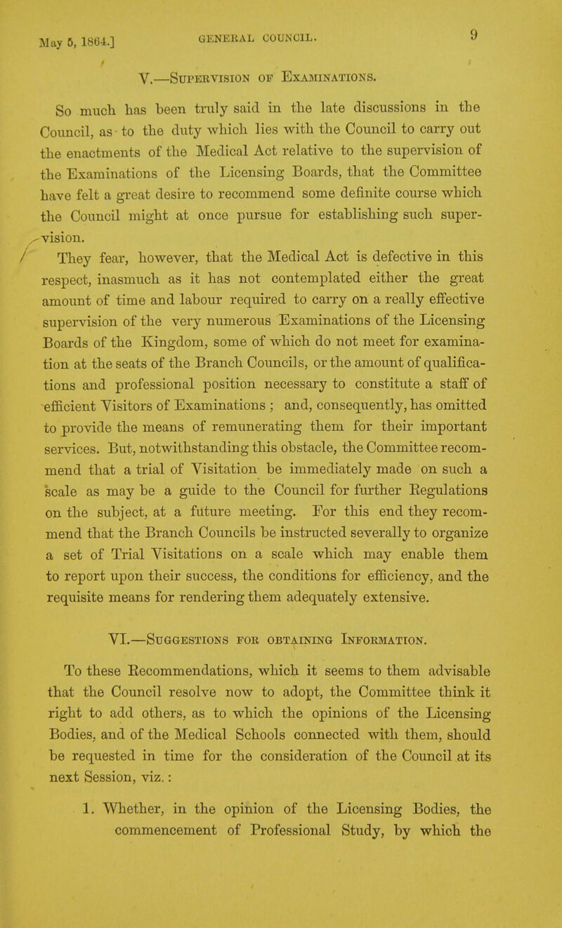/ V.—Supervision of Examinations. So mucli has been truly said in the late discussions in the Council, as - to the duty which lies with the Council to carry out the enactments of the Medical Act relative to the supervision of the Examinations of the Licensing Boards, that the Committee have felt a great desire to recommend some definite course which the Council might at once pursue for establishing such super- vision. / They fear, however, that the Medical Act is defective in this respect, inasmuch as it has not contemplated either the great amount of time and labour required to carry on a really effective supervision of the very numerous Examinations of the Licensing Boards of the Kingdom, some of which do not meet for examina- tion at the seats of the Branch Councils, or the amount of qualifica- tions and professional position necessary to constitute a staff of efficient Yisitors of Examinations ; and, consequently, has omitted to provide the means of remunerating them for their important services. But, notwithstanding this obstacle, the Committee recom- mend that a trial of Visitation be immediately made on such a scale as may be a guide to the Council for further Eegulations on the subject, at a future meeting. For this end they recom- mend that the Branch Councils be instructed severally to organize a set of Trial Visitations on a scale which may enable them to report upon their success, the conditions for efficiency, and the requisite means for rendering them adequately extensive. VI.—Suggestions for obtaining Information. To these Eecommendations, which it seems to them advisable that the Council resolve now to adopt, the Committee think it right to add others, as to which the opinions of the Licensing Bodies, and of the Medical Schools connected with them, should be requested in time for the consideration of the Council at its next Session, viz.: 1. Whether, in the opinion of the Licensing Bodies, the commencement of Professional Study, by which the