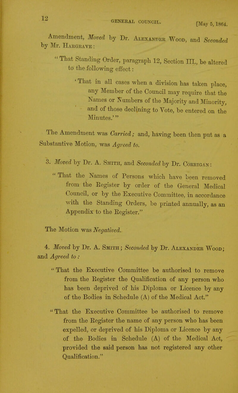 GENERAL COUNCIL. [May 5,18fi4. Amendment, Moved by Dr. Alexanper Wood, and Seconded by Mr. IIaiigeave :  TLat Standing Order, paragraph 12, Section III, be altered to the following effect: ' That in all cases when a division has taken place, any Member of the Council may require that the Names or Numbers of the Majority and Minority, and of those declining to Vote, be entered on the Minutes.' The Amendment was Carried; and, having been then put as a Substantive Motion, was Agreed to. 3. Moved by Dr. A. Smith, and Secondedhj Dr. Coreigan:  That the Names of Persons which have been removed from the Register by order of the General Medical Council, or by the Executive Committee, in accordance with the Standing Orders, be printed annually, as an Appendix to the Eegister. The Motion was Negatived. 4. Moved by Dr. A. Smith ; Seconded by Dr. Alexander Wood ; and Agreed to :  That the Executive Committee be authorised to remove from the Register the Qualification of any person who has been deprived of his Diploma or Licence by any of the Bodies in Schedule (A) of the Medical Act. That the Executive Committee be authorised to remove from the Eegister the name of any person who has been expelled, or deprived of his Diploma or Licence by any of the Bodies in Schedule (A) of the Medical Act, provided the said person has not registered any other Qualification.