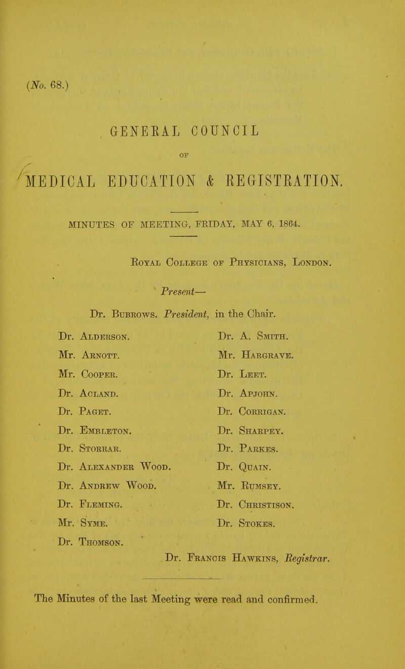 {No. 68.) , GENEKAL COUNCIL OP 'medical education k REGISTRATION. MINUTES OF MEETING, FRIDAY, MAY 6, 1864. EoTAL College of Physicians, London. Present— Dr. BuBRows. President, in the Chair. Dr. Alderson. Dr. A. Smith. Mr. Arnott. Mr. Hargravk. Mr. Cooper. Dr. Lbet. Dr. ACLAND. Dr. Apjohn. Dr. Paget. Dr. CORRIGAN. Dr. Embleton. Dr. Sharpey. Dr. Storrar. Dr. Parkes. Dr. Alexander Wood. Dr. QuAiN. Dr. Andrew Wood. Mr. Eumsey. Dr. Fleming. Dr. Christison. Mr. Syme. Dr. Stokes. Dr. Thomson. Dr. Francis Hawkins, Begistrar. The Minutes of the last Meeting were read and confirmed.