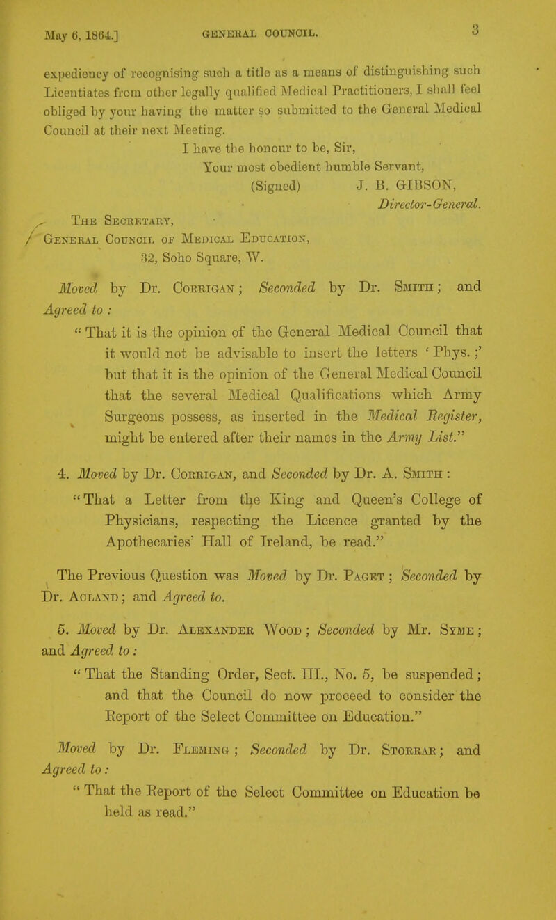 expediency of recognising such a title as a means of distinguishing such Licentiates from other legally qualified Medical Practitioners, I sliall feel obliged by your having the matter so submitted to the General Medical Council at their next Meeting. I have the honour to be, Sir, Your most obedient humble Servant, (Signed) J. B. GIBSON, Director-General. ^ The Seorktary, General CotrNCiL of Medical Education, 32, Soho Square, W. Moved by Dr. Coerigan ; Seconded by Dr. Smith ; and Agreed to :  That it is the opinion of tbe General Medical Council that it would not be advisable to insert the letters ' Phys.;' but that it is the opinion of the General Medical Council that the several Medical Qualifications which. Army Surgeons possess, as inserted in the Iledical Begister, might be entered after their names in the Army List. 4. Moved by Dr. Corrigan, and Seconded by Dr. A. Smith : That a Letter from the King and Queen's College of Physicians, respecting the Licence granted by the Apothecaries' Hall of Ireland, be read. The Previous Question was Moved by Dr. Paget ; Seconded by Dr. AcLAND; and Agreed to. 5. Moved by Dr. Alexander Wood ; Seconded by Mr. Syme ; and Agreed to:  That the Standing Order, Sect. III., No. 5, be suspended; and that the Council do now proceed to consider the Eeport of the Select Committee on Education. Moved by Dr. Fleming ; Seconded by Dr. Storrar ; and Agreed to:  That the Eeport of the Select Committee on Education be held as read.