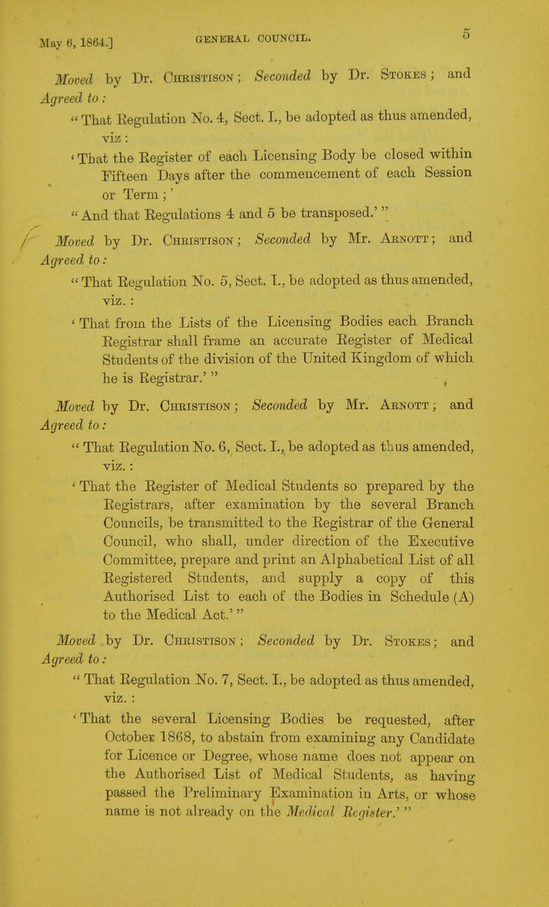 Moved by Dr. Chkistison ; Seconded by Dr. Stokes; and Agreed to:  That Eegulation No. 4, Sect. I., be adopted as thus amended, viz: ' That the Eegister of each Licensing Body be closed within Fifteen Days after the commencement of each Session or Term ;'  And that Kegulations 4 and 5 be transposed.'  Moved by Dr. Christtson ; Seconded by Mr. Aenott; and Agreed to :  That Eegulation No. 5, Sect. T., be adopted as thus amended, viz. : ' That from the Lists of the Licensing Bodies each Branch Eegistrar shall frame an accurate Eegister of Medical Students of the division of the United Kingdom of which he is Eegistrar,'  Moved by Dr. Cheistison ; Seconded by Mr. Arnott ; and Agreed to:  That Eegulation No. 6, Sect. I., be adopted as thus amended, viz.: ' That the Eegister of Medical Students so prepared by the Eegistrars, after examination by the several Branch Councils, be transmitted to the Eegistrar of the General Council, who shall, under direction of the Executive Committee, prepare and print an Alphabetical List of all Eegistered Students, and supply a copy of this Authorised List to each of the Bodies in Schedule (A) to the Medical Act.'  Moved by Dr. Christison ; Seconded by Dr. Stokes ; and Agreed to:  That Eegulation No. 7, Sect. I., be adopted as thus amended, viz. : ' That the several Licensing Bodies be requested, after Octobei; 1868, to abstain from examining any Candidate for Licence or Degree, whose name does not appear on the Authorised List of Medical Students, as having passed the Preliminary Examination in Arts, or whose name is not already on the Mediccd Register.' 