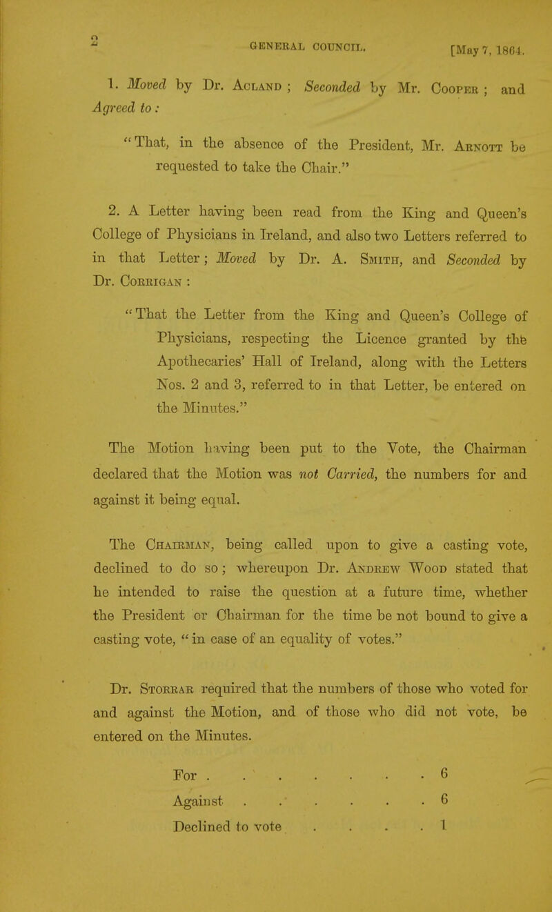 1. Moved by Dr. Acland ; Seconded by Mr. Cooper ; and Agreed to : That, in the absence of the President, Mr. Arnott be requested to take the Chair. 2. A Letter having been read from the King and Queen's College of Physicians in Ireland, and also two Letters referred to in that Letter; Moved by Dr. A. Smith, and Seconded by Dr. CORRIGAN : That the Letter from the King and Queen's College of Physicians, respecting the Licence granted by thb Apothecaries' Hall of Ireland, along with the Letters Nos. 2 and 3, referred to in that Letter, be entered on the Minutes. The Motion having been put to the Vote, the Chairman declared that the Motion was not Carried, the numbers for and against it being equal. The Chairman, being called upon to give a casting vote, declined to do so ; whereupon Dr. Andrew Wood stated that he intended to raise the question at a future time, whether the President or Chairman for the time be not bound to give a casting vote,  in case of an equality of votes. Dr. Storrar required that the numbers of those who voted for and against the Motion, and of those who did not vote, be entered on the Minutes. For . Against 6 6