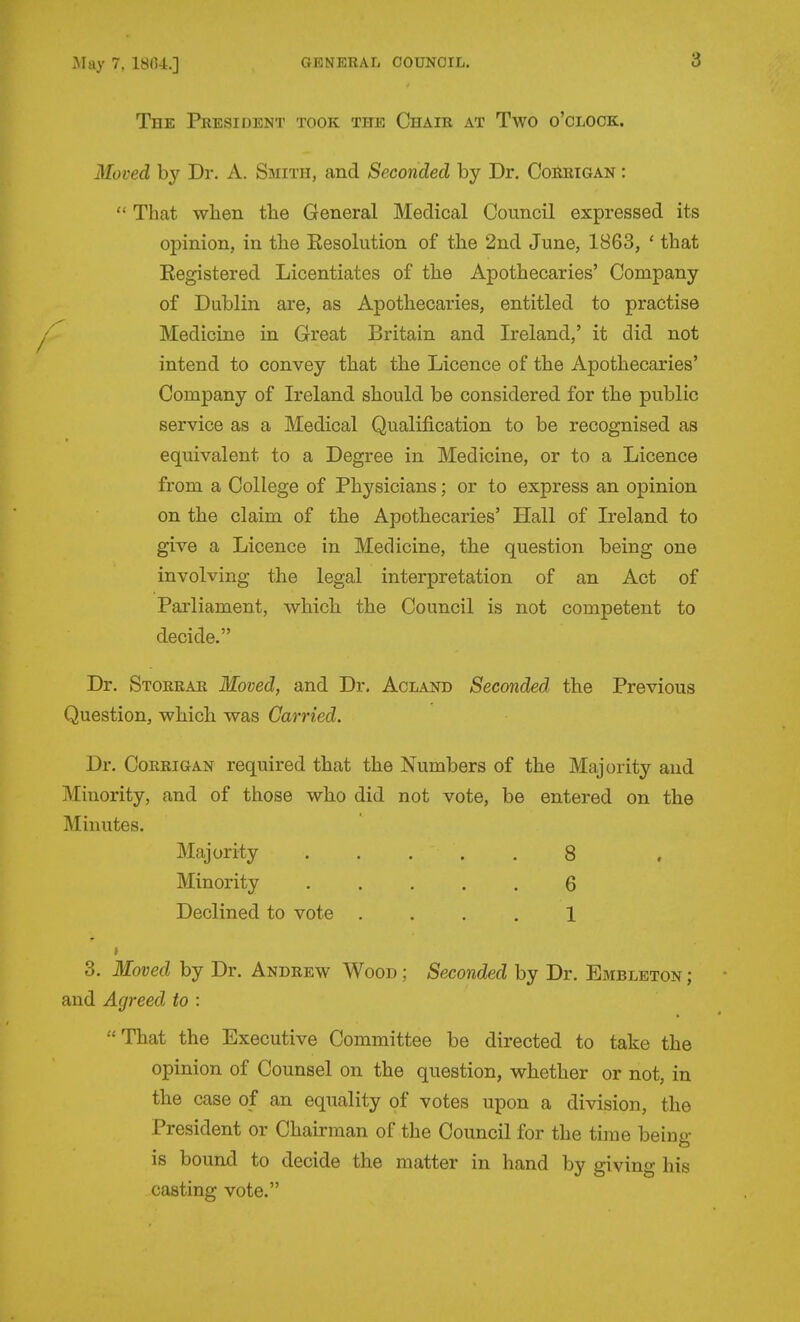 The President took the Chair at Two o'clock. Moved by Dr. A. Smith, and Seconded by Dr. Corrigan :  That when the General Medical Council expressed its opinion, in the Eesolution of the 2nd June, 1863, ' that Eegistered Licentiates of the Apothecaries' Company of Dublin are, as Apothecaries, entitled to practise Medicine in Great Britain and Ireland,' it did not intend to convey that the Licence of the Apothecaries' Company of Ireland should be considered for the public service as a Medical Qualification to be recognised as equivalent to a Degree in Medicine, or to a Licence from a College of Physicians; or to express an opinion on the claim of the Apothecaries' Hall of Ireland to give a Licence in Medicine, the question being one involving the legal interpretation of an Act of Parliament, which, the Council is not competent to decide. Dr. Storrar Moved, and Dr. Aolaot) Seconded the Previous Question, which was Carried. Dr. Corrigan required that the Numbers of the Majority and Minority, and of those who did not vote, be entered on the Minutes. Majority 8 Minority ..... 6 Declined to vote .... 1 > 3. Moved by Dr. Andrew Wood ; Seconded by Dr. Embleton ; and Agreed to : That the Executive Committee be directed to take the opinion of Counsel on the question, whether or not, in the case of an equality of votes upon a division, the President or Chairman of the Council for the time being is bound to decide the matter in hand by giving his casting vote.