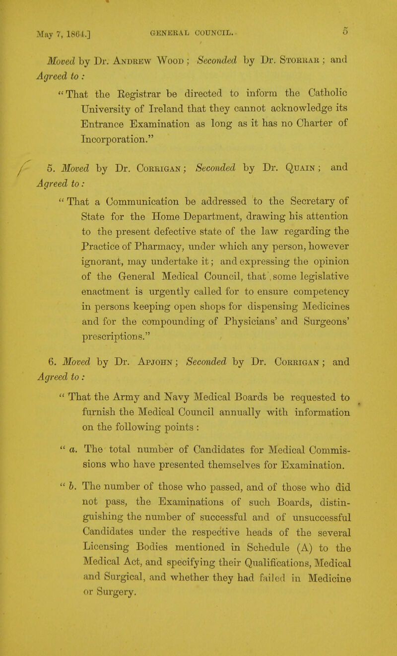 Mooed by Dr. Andrew Wood ; Seconded by Dr. Storrar ; and Agreed to : That tlie Eegistrar be directed to inform the Catholic University of Ireland that they cannot acknowledge its Entrance Examination as long as it has no Charter of Incorporation. 5, Moved by Dr. Coreigan ; Seconded by Dr. Quain ; and Agreed to:  That a Communication be addressed to the Secretary of State for the Home Department, drawing his attention to the present defective state of the law regarding the Practice of Pharmacy, under which any person, however ignorant, may undertake it; and expressing the opinion of the General Medical Council, that , some legislative enactment is urgently called for to ensure competency in persons keeping open shops for dispensing Medicines and for the compounding of Physicians' and Surgeons' prescriptions. 6. Moved by Dr. Apjohn ; Seconded by Dr. Corrigan ; and Agreed to:  That the Army and Navy Medical Boards be requested to furnish the Medical Council annually with information on the following points :  a. The total number of Candidates for Medical Commis- sions who have presented themselves for Examination.  h. The number of those who passed, and of those who did not pass, the Examinations of such Boards, distin- guishing the number of successful and of unsuccessful Candidates under the respective heads of the several Licensing Bodies mentioned in Schedule (A) to the Medical Act, and specifying their Qualifications, Medical and Surgical, and whether they had failed in Medicine or Surgery.