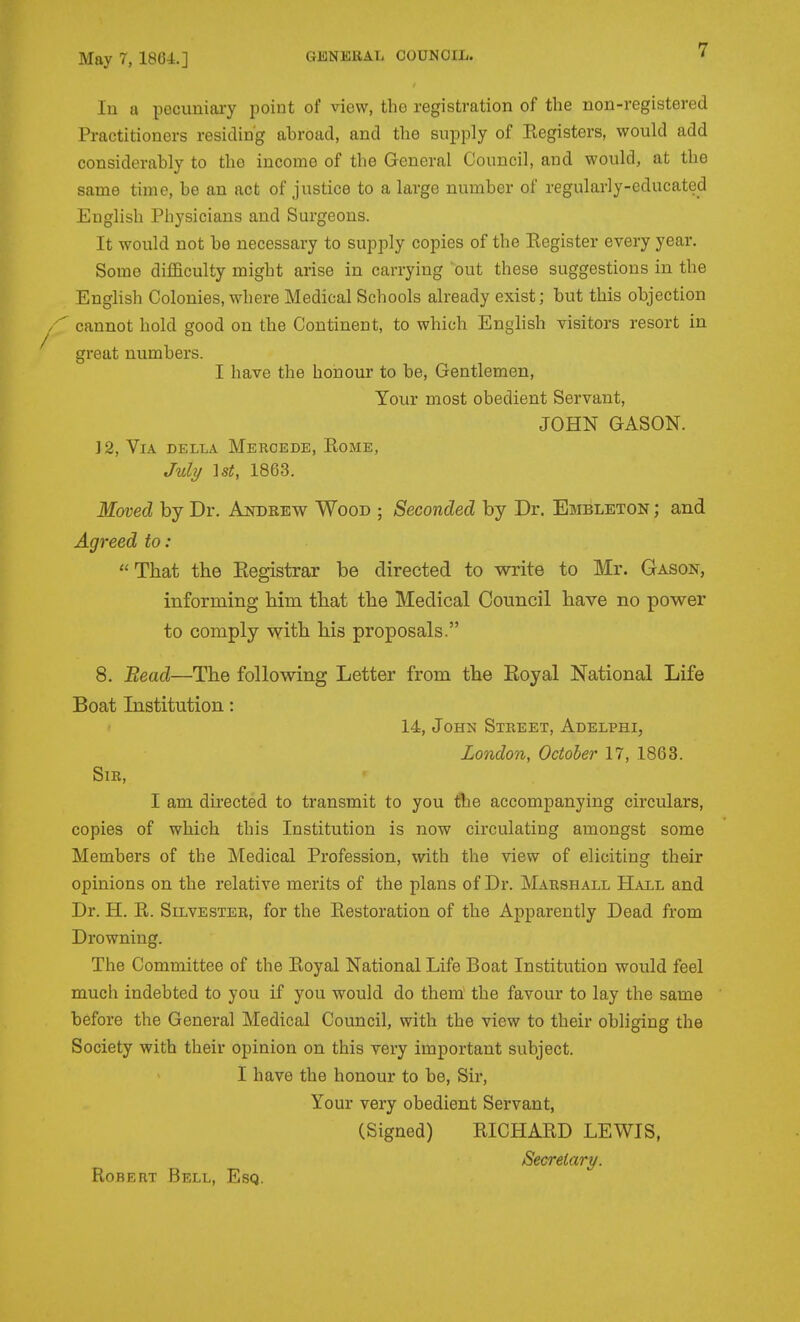 7 In a pecuniary point of view, the registration of the non-registered Practitioners residing abroad, and the supply of Registers, would add considerably to the income of the General Council, and would, at the same time, be an act of justice to a large number of regularly-educated English Physicians and Surgeons. It would not be necessary to supply copies of the Register every year. Some difficulty might arise in carrying out these suggestions in the English Colonies, where Medical Schools already exist; but this objection cannot hold good on the Continent, to which English visitors resort in great numbers. I have the honour to be. Gentlemen, Your most obedient Servant, JOHN GASON. ] 2, Via della Meroede, Rome, July \st, 1863. Moved by Dr. Andrew Wood ; Seconded by Dr. Embleton ; and Agreed to: That the Eegistrar be directed to write to Mr. Gason, informing him that the Medical Council have no power to comply with his proposals. 8. Bead—The following Letter from the Eoyal National Life Boat Institution: - 14, John Street, Adelphi, London, October 17, 1863. Sir, I am directed to transmit to you 1?he accompanying circulars, copies of which this Institution is now circulating amongst some Members of the Medical Profession, with the view of eliciting their opinions on the relative merits of the plans of Dr. Marshall Hall and Dr. H. R. Silvester, for the Restoration of the Apparently Dead from Drowning. The Committee of the Royal National Life Boat Institution would feel much indebted to you if you would do them the favour to lay the same before the General Medical Council, with the view to their obliging the Society with their opinion on this very important subject. I have the honour to be. Sir, Your very obedient Servant, (Signed) RICHARD LEWIS, Secretary. Robert Bell, Esq.