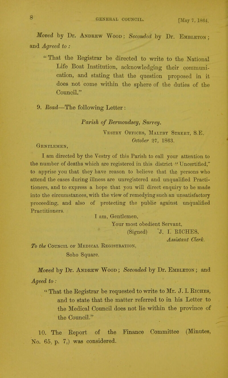 [May 7, I864. Moved by Dr. Andrew Wood; Seconded by Dr. Embleton ; and Agreed to : That the Registrar be directed to write to tbe National Life Boat Institution, acknowledging their communi- cation, and stating that the question proposed in it does not come within the sphere of the duties of the Council. 9. Bead—The following Letter : Parish of Bermondsey, Surrey. Vestry Offices, Maltby Street, S.E. October 27, 1863. Gentlemen, I am directed by the Vestry of this Parish to call your attention to the number of deaths which are registered in this district  Uncertified, to apprise you that they have reason to believe that the persons who attend the cases during illness are unregistered and unqualified Practi- tioners, and to express a hope that you will direct enquiry to be made into the circumstances, with the view of remedying such an unsatisfactoiy proceeding, and also of protecting the public against unqualified Practitioners. I am. Gentlemen, Your most obedient Servant, (Signed) J. I. ETCHES, Assistant Clerk. To the Council of Medical Registration, Soho Square. Moved by Dr. Andrew Wood ; Seconded by Dr. Embleton ; and Ageed to:  That the Registrar be requested to write to Mr. J. I. Riches, and to state that the matter referred to in his Letter to the Medical Council does not lie within the province of the Council. 10. The Report of the Finance Committee (Minutes, No. 65, p. 7,) was considered.